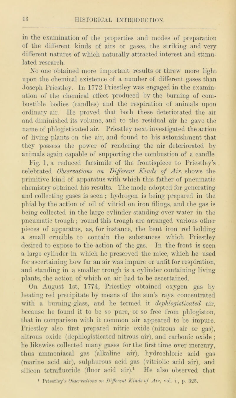in the examination of the properties and modes of preparation of the different kinds of airs or gases, the striking and very different natures of which naturally attracted interest and stimu- lated research. No one obtained more important results or threw more light upon the chemical existence of a number of different gases than Joseph Priestley. In 1772 Priestley was engaged in the examin- ation of the chemical effect produced by the burning of com- bustible bodies (candles) and the respiration of animals upon ordinary air. He proved that both these deteriorated the air and diminished its volume, and to the residual air he gave the name of phlogisticated air. Priestley next investigated the action of living plants on the air, and found to his astonishment that they possess the power of rendering the air deteriorated by animals again capable of supporting the combustion of a candle. Pig. 1, a reduced facsimile of the frontispiece to Priestley’s celebrated Observations on Different Kinds of Air, shows the primitive kind of apparatus with which this father of pneumatic chemistry obtained his results. The mode adopted for generating and collecting gases is seen ; hydrogen is being prepared in the phial by the action of oil of vitriol on iron tilings, and the gas is being collected in the large cylinder standing over water in the pneumatic trough ; round this trough are arranged various other pieces of apparatus, as, for instance, the bent iron rod holding a small crucible to contain the substances which Priestley desired to expose to the action of the gas. In the front is seen a large cylinder in which he preserved the mice, which he used for ascertaining how far an air was impure or unfit for respiration, and standing in a smaller trough is a cylinder containing living plants, the action of which on air had to be ascertained. On August 1st, 1774, Priestley obtained oxygen gas by heating red precipitate by means of the sun’s rays concentrated with a burning-glass, and he termed it dephlorjisticated air, because he found it to be so pure, or so free from phlogiston, that in comparison with it common air appeared to be impure. Priestley also first prepared nitric oxide (nitrous air or gas), nitrous oxide (dephlogisticated nitrous air), and carbonic oxide ; he likewise collected many gases for the first time over mercury, thus ainmoniacal gas (alkaline air), hydrochloric acid gas (marine acid air), sulphurous acid gas (vitriolic acid air), and silicon tetrafluoride (fluor acid air).1 He also observed that 1 Priestley's Obwrratiom on Different Kind* of Air, vol. i., p. 328.