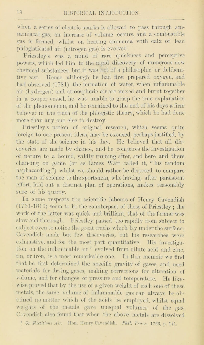 when a series of electric sparks is allowed to pass through am- mo niacal gas, an increase of volume occurs, and a combustible gas is formed, whilst on heating ammonia with calx of lead phlogisticated air (nitrogen gas) is evolved. Priestley’s was a mind of rare quickness and perceptive powers, which led him to the rapid discovery of numerous new chemical substances, hut it was not of a philosophic or delibera- tive cast. Hence, although he had first prepared oxygen, and had observed (1781) the formation of water, when inflammable air (hydrogen) and atmospheric air are mixed and burnt together in a copper vessel, he was unable to grasp the true explanation of the phenomenon, and he remained to the end of his days a firm believer in the truth of the phlogistic theory, which he had done more than any one else to destroy. Priestley’s notion of original research, which seems quite foreign to our present ideas, maybe excused, perhaps justified, by the state of the science in Ins day. He believed that all dis- coveries are made by chance, and he compares the investigation of nature to a hound, wildly running after, and here and there chancing on game (or as James Watt called it, “ his random haphazarding,”) whilst we should rather be disposed to compare the man of science to the sportsman, who having, after persistent effort, laid out a distinct plan of operations, makes reasonably sure of his quarry. In some respects the scientific labours of Henry Cavendish (1731-1810) seem to be the counterpart of those of Priestley ; the work of the latter was quick and brilliant, that of the former was slow and thorough. Priestley passed too rapidly from subject to subject even to notice the great truths which lay under the surface; Cavendish made but few discoveries, but his researches were exhaustive, and for the most part quantitative. His investiga- tion on the inflammable air 1 evolved from dilute acid and zinc, tin, or iron, is a most remarkable one. Tn this memoir we find that he first determined the specific gravity of gases, and used materials for drying gases, making corrections for alteration of volume, and for changes of pressure and temperature. He like- wise proved that by the use of a given weight of each one of these metals, the same volume of inflammable gas can always be ob- tained no matter which of the acids be employed, whilst equal weights of the metals gave unequal volumes of the gas. Cavendish also found that when the above metals are dissolved 1 On Factitious Air. Hon. Henry Cavendish. Phil. Tran*. 1766, p. 1 11.