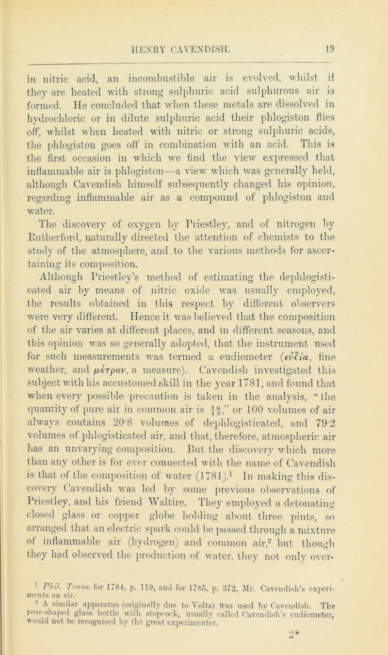 in nitric acid, an incombustible air is evolved, whilst if they are heated with strong sulphuric acid sulphurous air is formed. He concluded that when these metals are dissolved in hydrochloric or in dilute sulphuric acid their phlogiston flies off, whilst when heated with nitric or strong sulphuric acids, the phlogiston goes off in combination with an acid. This is the first occasion in which we find the view expressed that inflammable air is phlogiston—a view which was generally held, although Cavendish himself subsequently changed his opinion, regarding inflammable air as a compound of phlogiston and water. The discovery of oxygen by Priestley, and of nitrogen by Eutlierford, naturally directed the attention of chemists to the study of the atmosphere, and to the various methods for ascer- taining its composition. Although Priestley’s method of estimating the dephlogisti- cated air by means of nitric oxide was usually employed, the results obtained in this respect by different observers were very different. Hence it was believed that the composition of the air varies at different places, and in different seasons, and this opinion was so generally adopted, that the instrument used for such measurements was termed a eudiometer (evlta, fine weather, and /itTpov, a measure). Cavendish investigated this subject with his accustomed skill in the year 1781, and found that when every possible precaution is taken in the analysis, “ the quantity of pure air in common air is ££,” or 100 volumes of air always contains 208 volumes of dephlogisticated, and 792 volumes of phlogisticated air, and that, therefore, atmospheric air has an unvarying composition. But the discovery which more than any other is for ever connected with the name of Cavendish is that of the composition of water (1781).1 * * * In making this dis- covery Cavendish was led by some previous observations of Priestley, and his friend Waltire. They employed a detonating closed glass or copper globe holding about three pints, so arranged that an electric spark could be passed through a mixture of inflammable air (hydrogen) and common air,5* but though they had observed the production of water, they not only over- 1 Phil. Trans, for 1784, p. 119, and for 1785, p. 372, Mr. Cavendish’s experi- ments on air. A similar apparatus (originally due to Volta) Was used by Cavendish. The pear-shaped glass bottle with stopcock, usually called Cavendish’s eudiometer, would not be recognised by the great experimenter.