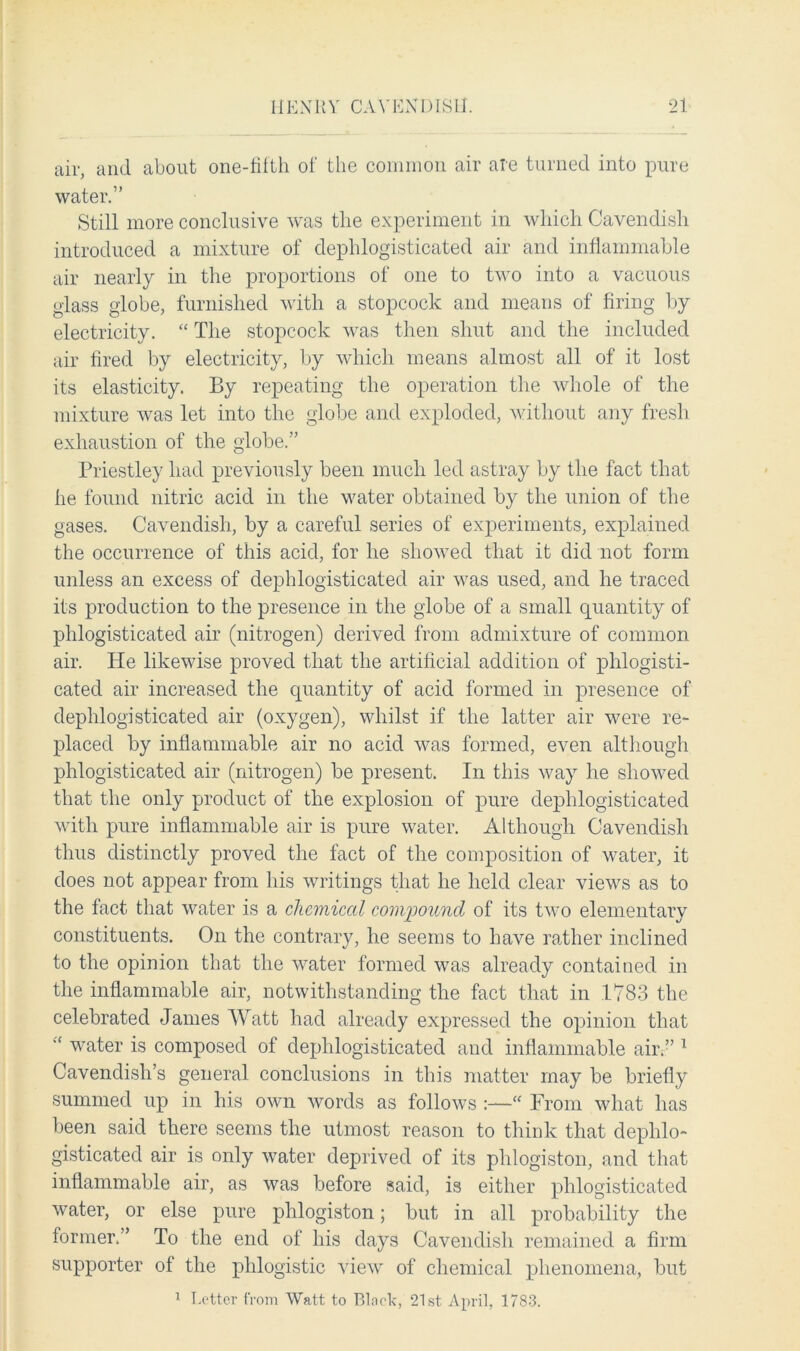 air, and about one-filth of the common air are turned into pure water.” Still more conclusive was the experiment in which Cavendish introduced a mixture of dephlogisticated air and inflammable air nearly in the proportions of one to two into a vacuous glass globe, furnished with a stopcock and means of firing by electricity. “ The stopcock was then shut and the included air fired by electricity, by which means almost all of it lost its elasticity. By repeating the operation the whole of the mixture was let into the globe and exploded, without any fresh exhaustion of the globe.” Priestley had previously been much led astray by the fact that he found nitric acid in the water obtained by the union of the gases. Cavendish, by a careful series of experiments, explained the occurrence of this acid, for he showed that it did not form unless an excess of dephlogisticated air was used, and he traced its production to the presence in the globe of a small quantity of phlogisticated air (nitrogen) derived from admixture of common air. He likewise proved that the artificial addition of phlogisti- cated air increased the quantity of acid formed in presence of dephlogisticated air (oxygen), whilst if the latter air were re- placed by inflammable air no acid was formed, even although phlogisticated air (nitrogen) be present. In this way he showed that the only product of the explosion of pure dephlogisticated with pure inflammable air is pure water. Although Cavendish thus distinctly proved the fact of the composition of water, it does not appear from his writings that he held clear views as to the fact that water is a chemical compound of its two elementary constituents. On the contrary, he seems to have rather inclined to the opinion that the water formed was already contained in the inflammable air, notwithstanding the fact that in 1783 the celebrated James Watt had already expressed the opinion that water is composed of dephlogisticated and inflammable air.” 1 Cavendish’s general conclusions in this matter may be briefly summed up in his own words as follows :—“ From what has been said there seems the utmost reason to think that dephlo- gisticated air is only water deprived of its phlogiston, and that inflammable air, as was before said, is either phlogisticated water, or else pure phlogiston; but in all probability the former.” To the end of his days Cavendish remained a firm supporter of the phlogistic view of chemical phenomena, but 1 Letter from Watt to Block, 21st April, 1783.