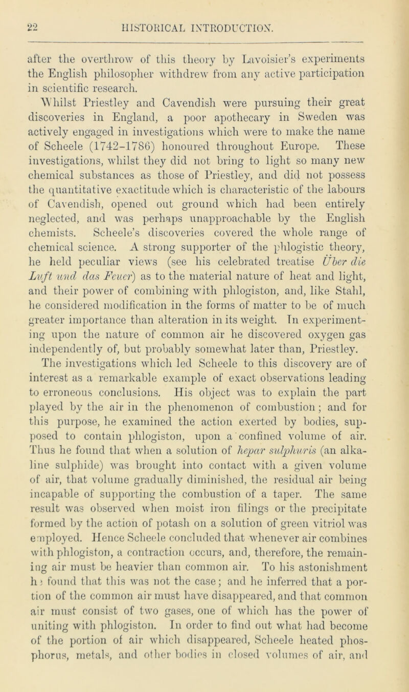 after the overthrow of this theory by Lavoisier’s experiments the English philosopher withdrew from any active participation in scientific research. Whilst Priestley and Cavendish were pursuing their great discoveries in England, a poor apothecary in Sweden was actively engaged in investigations which were to make the name of Sclieele (1742-1786) honoured throughout Europe. These investigations, whilst they did not bring to light so many new chemical substances as those of Priestley, and did not possess the quantitative exactitude which is characteristic of the labours of Cavendish, opened out ground which had been entirely neglected, and was perhaps unapproachable by the English chemists. Scheele’s discoveries covered the whole range of chemical science. A strong supporter of the phlogistic theory, he held peculiar views (see his celebrated treatise liber die Luft and das Fcuer) as to the material nature of heat and light, and their power of combining with phlogiston, and, like Stahl, he considered modification in the forms of matter to be of much greater importance than alteration in its weight. Tn experiment- ing upon the nature of common air he discovered oxygen gas independently of, but probably somewhat later than, Priestley. The investigations which led Sclieele to this discovery are of interest as a remarkable example of exact observations leading to erroneous conclusions. His object was to explain the part played by the air in the phenomenon of combustion; and for this purpose, he examined the action exerted by bodies, sup- posed to contain phlogiston, upon a confined volume of air. Thus he found that when a solution of hepar sulplmvis (an alka- line sulphide) was brought into contact with a given volume of air, that volume gradually diminished, the residual air being incapable of supporting the combustion of a taper. The same result was observed when moist iron filings or the precipitate formed by the action of potash on a solution of green vitriol was employed. Hence Sclieele concluded that whenever air combines with phlogiston, a contraction occurs, and, therefore, the remain- ing air must be heavier than common air. To his astonishment hi found that this was not the case; and he inferred that a por- tion of the common air must have disappeared, and that common air must consist of two gases, one of which has the power of uniting with phlogiston. In order to find out what had become of the portion of air which disappeared, Sclieele heated phos- phorus, metals, and other bodies in closed volumes of air, and