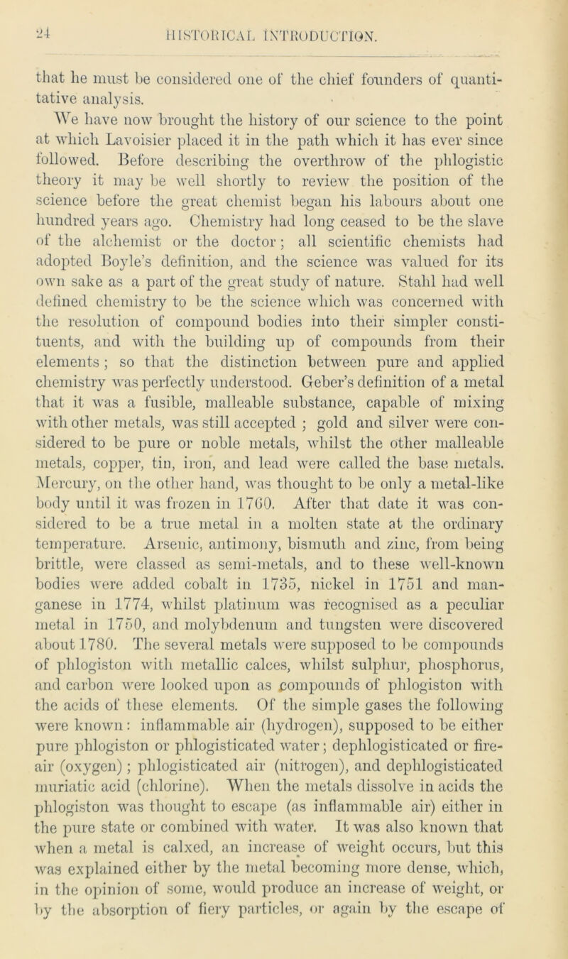 that lie must be considered one of the chief founders of quanti- tative analysis. We have now brought the history of our science to the point at which Lavoisier placed it in the path which it has ever since followed. Before describing the overthrow of the phlogistic theory it may be well shortly to review the position of the science before the great chemist began his labours about one hundred years ago. Chemistry had long ceased to be the slave of the alchemist or the doctor; all scientific chemists had adopted Boyle’s definition, and the science was valued for its own sake as a part of the great study of nature. Stahl had well defined chemistry to be the science which was concerned with the resolution of compound bodies into their simpler consti- tuents, and with the building up of compounds from their elements ; so that the distinction between pure and applied chemistry was perfectly understood. Geber’s definition of a metal that it was a fusible, malleable substance, capable of mixing with other metals, was still accepted ; gold and silver were con- sidered to be pure or noble metals, whilst the other malleable metals, copper, tin, iron, and lead were called the base metals. Mercury, on the other hand, was thought to be only a metal-like body until it was frozen in 1700. After that date it was con- sidered to be a true metal in a molten state at the ordinary temperature. Arsenic, antimony, bismuth and zinc, from being brittle, were classed as semi-metals, and to these well-known bodies were added cobalt in 1735, nickel in 1751 and man- ganese in 1774, whilst platinum was recognised as a peculiar metal in 1750, and molybdenum and tungsten were discovered about 1780. The several metals were supposed to be compounds of phlogiston with metallic calces, whilst sulphur, phosphorus, and carbon were looked upon as compounds of phlogiston with the acids of these elements. Of the simple gases the following were known: inflammable air (hydrogen), supposed to be either pure phlogiston or phlogisticated water; dephlogisticated or fire- air (oxygen); phlogisticated air (nitrogen), and dephlogisticated muriatic acid (chlorine). When the metals dissolve in acids the phlogiston was thought to escape (as inflammable air) either in the pure state or combined with water. It was also known that when a metal is calxed, an increase of weight occurs, but this was explained either by the metal becoming more dense, which, in the opinion of some, would produce an increase of weight, or by the absorption of fiery particles, or again by the escape of
