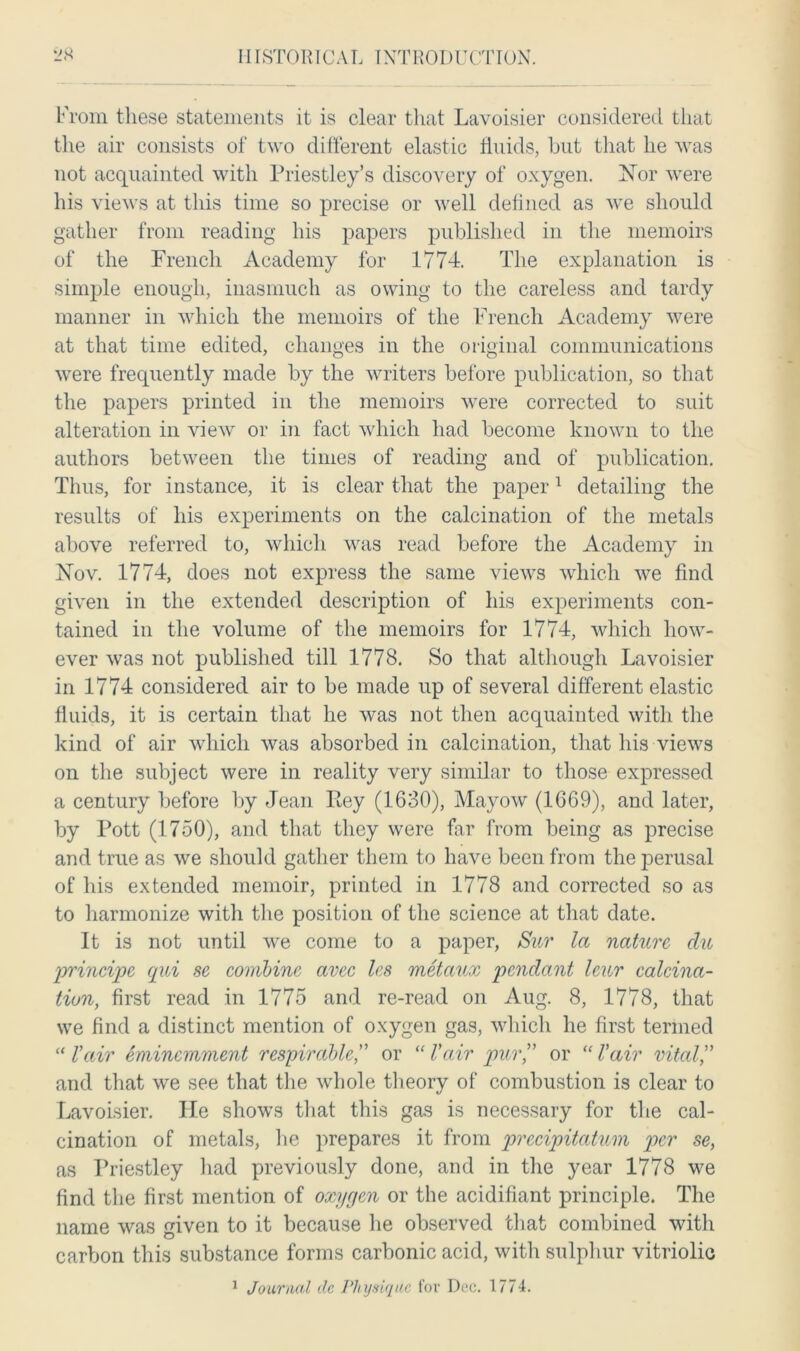 From these statements it is clear that Lavoisier considered that the air consists of two different elastic fluids, but that he was not acquainted with Priestley’s discovery of oxygen. Xor were his views at this time so precise or well defined as we should gather from reading his papers published in the memoirs of the French Academy for 1774. The explanation is simple enough, inasmuch as owing to the careless and tardy manner in which the memoirs of the French Academy were at that time edited, changes in the original communications were frequently made by the writers before publication, so that the papers printed in the memoirs were corrected to suit alteration in view or in fact which had become known to the authors between the times of reading and of publication. Thus, for instance, it is clear that the paper1 detailing the results of his experiments on the calcination of the metals above referred to, which was read before the Academy in INov. 1774, does not express the same views which we find given in the extended description of his experiments con- tained in the volume of the memoirs for 1774, which how- ever was not published till 1778. So that although Lavoisier in 1774 considered air to be made up of several different elastic fluids, it is certain that he was not then acquainted with the kind of air which was absorbed in calcination, that his views on the subject were in reality very similar to those expressed a century before by Jean Eey (1630), Mayow (1669), and later, by Pott (1750), and that they were far from being as precise and true as we should gather them to have been from the perusal of his extended memoir, printed in 1778 and corrected so as to harmonize with the position of the science at that date. It is not until we come to a paper, Sur la nature, du principc qui sc combine avec les metaux pendant leur calcina- tion, first read in 1775 and re-read on Aug. 8, 1778, that we find a distinct mention of oxygen gas, which he first termed “ Vair eminemment respirable,” or “ Vair pur” or “ Vair vital” and that we see that the whole theory of combustion is clear to Lavoisier. lie shows that this gas is necessary for the cal- cination of metals, he prepares it from precipitatum per se, as Priestley had previously done, and in the year 1778 we find the first mention of oxygen or the acidifiant principle. The name was given to it because lie observed that combined with carbon this substance forms carbonic acid, with sulphur vitriolic 1 Journal dc Physique for Dec. 1774.