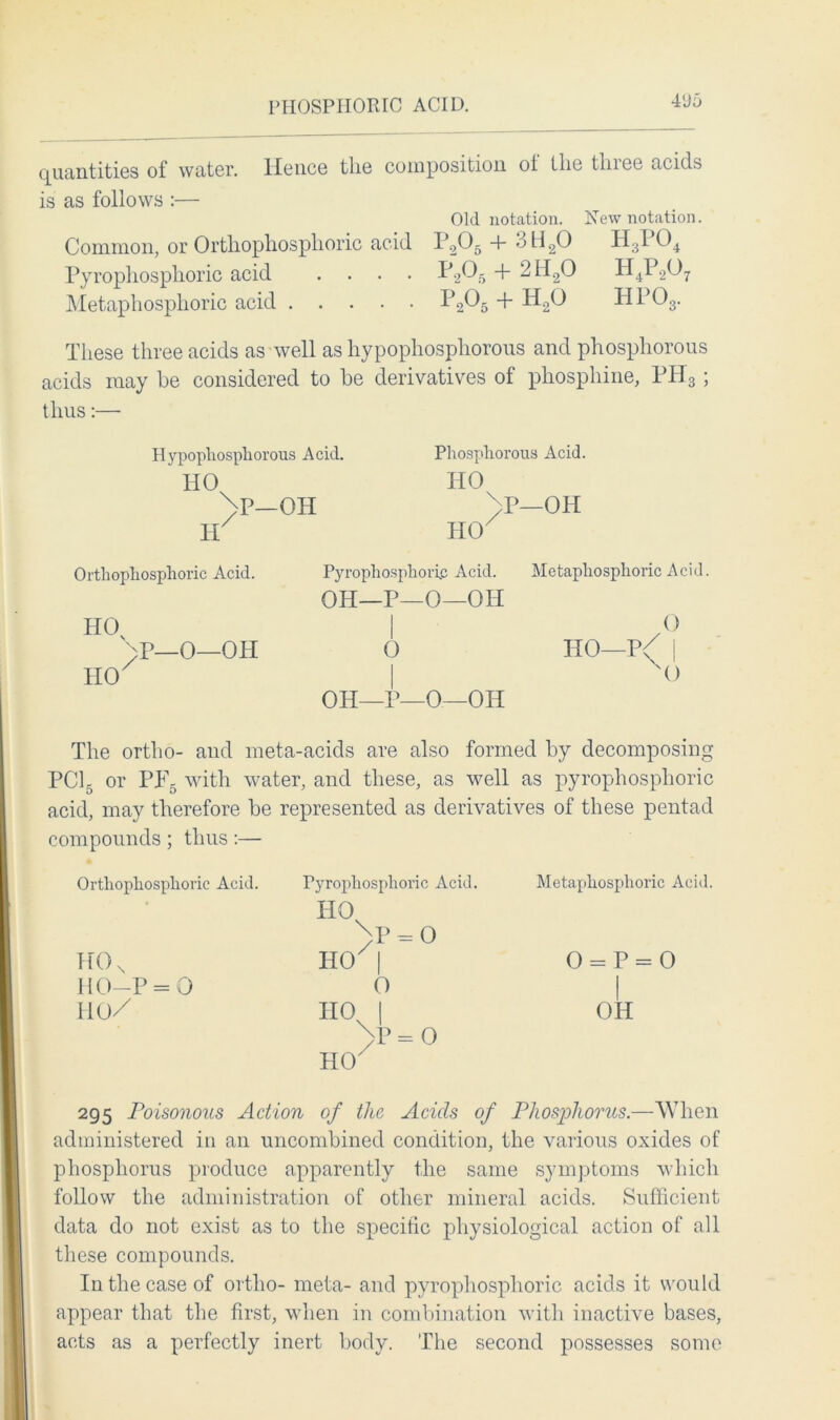 4‘Jo quantities of water. Hence the composition ot the tin ee acids is as follows :— Old notation. New notation. Common, or Orthophosphoric acid P205 + >3H20 H:5I 04 Pyropliosphoric acid .... P20.5 + 2H20 H4P207 Metaphosphoric acid IJ2^5 + H20 HP03. These three acids as well as hypophosphorous and phosphorous acids may be considered to be derivatives of phosphine, PIP3; thus:— Hypophosphorous Acid. Phosphorous Acid. HO HO \p—OH )P—OH HO Pyrophosphoric Acid. Metaphosphoric Acid. OH—P—O—OH I o 0 HO—p/ j 1 O OH—P—O—OH H Orthophosphoric Acid. HO \p_0—Oil HO The ortho- and meta-acids are also formed by decomposing PC15 or PP5 with water, and these, as well as pyropliosphoric acid, may therefore be represented as derivatives of these pentad compounds ; thus :— Ortliopliosplioric Acid. Pyropliosphoric Acid. HO \p = o HO | Metaphosphoric Acid. H0N O 11 P-. II O HO—P = 0 0 | no/ HO | >P=0 HO' OH 295 Poisonous Action of the Acids of Phosphorus.—When administered in an uncombined condition, the various oxides of phosphorus produce apparently the same symptoms which follow the administration of other mineral acids. Sufficient data do not exist as to the specific physiological action of all these compounds. In the case of ortho- meta- and pyropliosphoric acids it would appear that the first, when in combination with inactive bases, acts as a perfectly inert body. The second possesses some