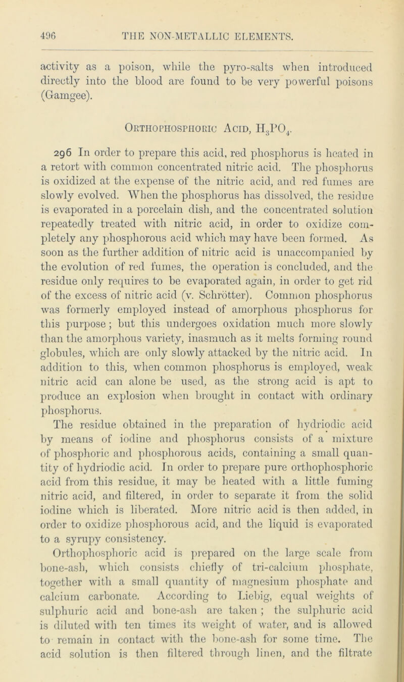 activity as a poison, while the pyro-salts when introduced directly into the blood are found to be very powerful poisons (Gamgee). Ortho phosphoric Acid, H3P04. 296 In order to prepare this acid, red phosphorus is heated in a retort with common concentrated nitric acid. The phosphorus is oxidized at the expense of the nitric acid, and red fumes are slowly evolved. When the phosphorus has dissolved, the residue is evaporated in a porcelain dish, and the concentrated solution repeatedly treated with nitric acid, in order to oxidize com- pletely any phosphorous acid which may have been formed. As soon as the further addition of nitric acid is unaccompanied by the evolution of red fumes, the operation is concluded, and the residue only requires to be evaporated again, in order to get rid of the excess of nitric acid (v. Schrotter). Common phosphorus was formerly employed instead of amorphous phosphorus for this purpose; but this undergoes oxidation much more slowly than the amorphous variety, inasmuch as it melts forming round globules, which are only slowdy attacked by the nitric acid. In addition to this, when common phosphorus is employed, weak nitric acid can alone be used, as the strong acid is apt to produce an explosion when brought in contact with ordinary phosphorus. The residue obtained in the preparation of hydriodic acid by means of iodine and phosphorus consists of a mixture of phosphoric and phosphorous acids, containing a small quan- tity of hydriodic acid. In order to prepare pure orthophosphoric acid from this residue, it may be heated with a little fuming nitric acid, and filtered, in order to separate it from the solid iodine which is liberated. More nitric acid is then added, in order to oxidize phosphorous acid, and the liquid is evaporated to a syrupy consistency. Orthophosphoric acid is prepared on the large scale from bone-ash, which consists chiefly of tri-calcium phosphate, together with a small quantity of magnesium phosphate and calcium carbonate. According to Liebig, equal weights of sulphuric acid and bone-ash are taken ; the sulphuric acid is diluted with ten times its weight of water, and is allowed to remain in contact with the bone-ash for some time. The acid solution is then filtered through linen, and the filtrate