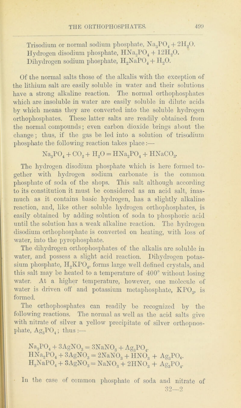 THE ORTHOPHOSPHATES. 49i< Trisodium or normal sodium phosphate, Na3P04 + 2H20. Hydrogen disodium phosphate, HNa2P04 -f 121I20. Diliydrogen sodium phosphate, H2NaP04 + H20. Of the normal salts those of the alkalis with the exception of the lithium salt are easily soluble in water and their solutions have a strong alkaline reaction. The normal orthophosphates which are insoluble in water are easily soluble in dilute acids by which means they are converted into the soluble hydrogen orthophosphates. These latter salts are readily obtained from the normal compounds; even carbon dioxide brings about the change; thus, if the gas be led into a solution of trisodium phosphate the following reaction takes place:— Na3P04 + C02 + H20 - Hbfa2P04 + HNaC03. The hydrogen disodium phosphate which is here formed to- gether with hydrogen sodium carbonate is the common phosphate of soda of the shops. This salt although according to its constitution it must be considered as an acid salt, inas- much as it contains basic hydrogen, has a slightly alkaline reaction, and, like other soluble hydrogen orthophosphates, is easily obtained by adding solution of soda to phosphoric acid until the solution has a weak alkaline reaction. The hydrogen (lisodium orthophosphate is converted on heating, with loss of water, into the pyrophosphate. The diliydrogen orthophosphates of the alkalis are soluble in water, and possess a slight acid reaction. Diliydrogen potas- sium phosphate, H2KP04, forms large well defined crystals, and this salt may be heated to a temperature of 400° without losing water. At a higher temperature, however, one molecule of water is driven off and potassium metaphosphate, KP03, is formed. The orthophosphates can readily be recognized by the following reactions. The normal as well as the acid salts give with nitrate of silver a yellow precipitate of silver orthopnos- pliate, Ag3P04; thus :— Na3P04 + 3AgN08 = 3NaN08 + Ag3P04. HHa2P04 + 3AgN03 = 2NaN03 + 4IN03 + Ag3P04. H2NaP04 + 3AgN03 = NaN03 + 2HN03 + Ag3P04. In the case of common phosphate of soda and nitrate of