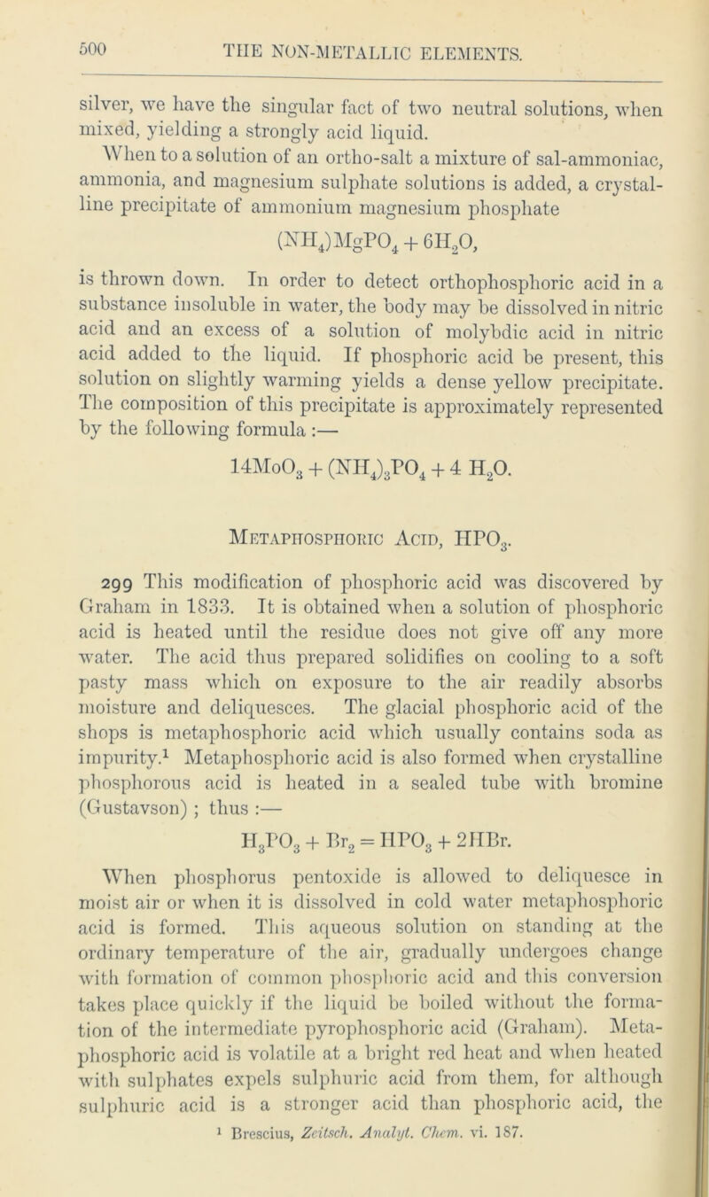silver, we have the singular fact of two neutral solutions, when mixed, yielding a strongly acid liquid. When to a solution of an ortho-salt a mixture of sal-ammoniac, ammonia, and magnesium sulphate solutions is added, a crystal- line precipitate of ammonium magnesium phosphate (NH4)MgP04 + 6H20, is thrown down. In order to detect orthophosphoric acid in a substance insoluble in water, the body may be dissolved in nitric acid and an excess ol a solution of molybdic acid in nitric acid added to the liquid. If phosphoric acid be present, this solution on slightly warming yields a dense yellow precipitate. The composition of this precipitate is approximately represented by the following formula :— 14Mo03 + (NII4)3P04 + 4 H20. Metapitospiioric Acid, ITP03. 299 This modification of phosphoric acid was discovered by Graham in 1833. It is obtained when a solution of phosphoric acid is heated until the residue does not give off any more water. The acid thus prepared solidifies on cooling to a soft pasty mass which on exposure to the air readily absorbs moisture and deliquesces. The glacial phosphoric acid of the shops is metaphosphoric acid which usually contains soda as impurity.1 Metaphosphoric acid is also formed when crystalline phosphorous acid is heated in a sealed tube with bromine (Gustavson) ; thus :— H3P03 + P,r2 = IIPO3 + 2HBr. When phosphorus pentoxide is allowed to deliquesce in moist air or when it is dissolved in cold water metaphosphoric acid is formed. This aqueous solution on standing at the ordinary temperature of the air, gradually undergoes change with formation of common phosphoric acid and this conversion takes place quickly if the liquid be boiled without the forma- tion of the intermediate pyrophosphoric acid (Graham). Meta- phosphoric acid is volatile at a bright red heat and when heated witli sulphates expels sulphuric acid from them, for although sulphuric acid is a stronger acid than phosphoric acid, the 1 Brescius, Zcitsch. Ancilyt. Chcm. vi. 187.