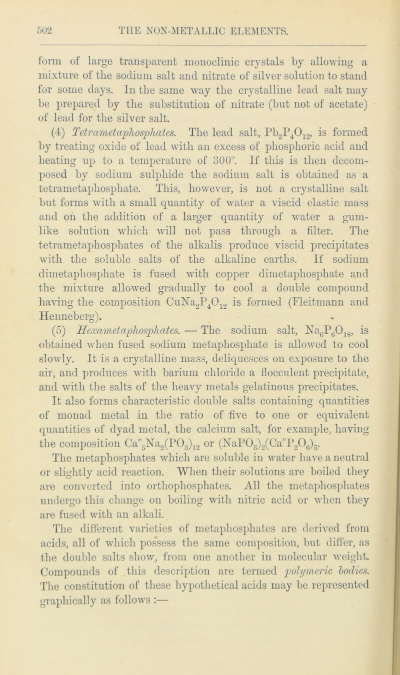 form of large transparent monoclinic crystals by allowing a mixture of the sodium salt and nitrate of silver solution to stand for some days. In the same way the crystalline lead salt may be prepared by the substitution of nitrate (but not of acetate) of lead for the silver salt. (4) Tetrametaphosphates. The lead salt, Pb2P4012, is formed by treating oxide of lead with an excess of phosphoric acid and heating up to a temperature of 300°. If this is then decom- posed by sodium sulphide the sodium salt is obtained as a tetrametapliosphate. This, however, is not a crystalline salt but forms with a small quantity of water a viscid elastic mass and on the addition of a larger quantity of water a gum- like solution which will not pass through a filter. The tetrametaphosphates of the alkalis produce viscid precipitates with the soluble salts of the alkaline earths. If sodium dimetaphosphate is fused with copper dimetapliosphate and the mixture allowed gradually to cool a double compound having the composition CuNa2P4012 is formed (Fleitmann and llenneberg). (5) Hexameta phosphates. — The sodium salt, ]STa6P(.0]8, is obtained when fused sodium metaphospliate is allowed to cool slowly. It is a crystalline mass, deliquesces on exposure to the air, and produces with barium chloride a llocculent precipitate, and with the salts of the heavy metals gelatinous precipitates. It also forms characteristic double salts containing quantities of monad metal in the ratio of five to one or equivalent quantities of dyad metal, the calcium salt, for example, having the composition Ca5N’a2(P03)12 or (NaP03)2(Ca'T20(.)5. The metaphosphates which are soluble in water have a neutral or slightly acid reaction. When their solutions are boiled they are converted into orthophosphates. All the metaphosphates undergo this change on boiling with nitric acid or when they are fused with an alkali. The different varieties of metapliosphates are derived from acids, all of which possess the same composition, but differ, as the double salts show, from one another in molecular weight. Compounds of this description are termed polymeric bodies. The constitution of these hypothetical acids may be represented graphically as follows :—