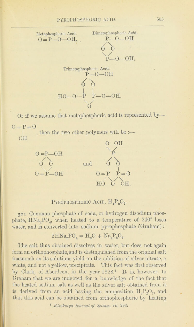 Metapliosphoric Acid. o = p—0—on. Dimetaphosplioric Acid. P—0—OH /\ 0 0 P—O—OH. Trimetaphosphoric Acid. P_0—OH / N 0 o 1 I HO—0—P P—O—Oil. \/ O Or if we assume that metapliosphoric acid is represented by— 0 = P = 0 , then the two other polymers will be :—• OH O OH \/ O =P—OH P /\ /\ 0 0 and O 0 \/ I I 0 = P—OH O = P P = O /\/\ HO 0 OH. Pyrophosphoric Acid, H4P207. 301 Common phosphate of soda, or hydrogen disodium phos- phate, IHSTa2P04, when heated to a temperature of 240° loses water, and is converted into sodium pyrophosphate (Graham): 2HNa2P04 = H20 + Na4P207. The salt thus obtained dissolves in water, but does not again form an orthophosphate, and is distinguished from the original salt inasmuch as its solutions yield on the addition of silver nitrate, a white, and not a yellow, precipitate. This fact was first observed by Clark, of Aberdeen, in the year 1828.1 It is, however, to Graham that we are indebted for a knowledge of the fact that the heated sodium salt as well as the silver salt obtained from it is derived from an acid having the composition H4P207, and that this acid can be obtained from orthophosphoric by heating 1 Edinburgh Journal of Science, vii. 293i