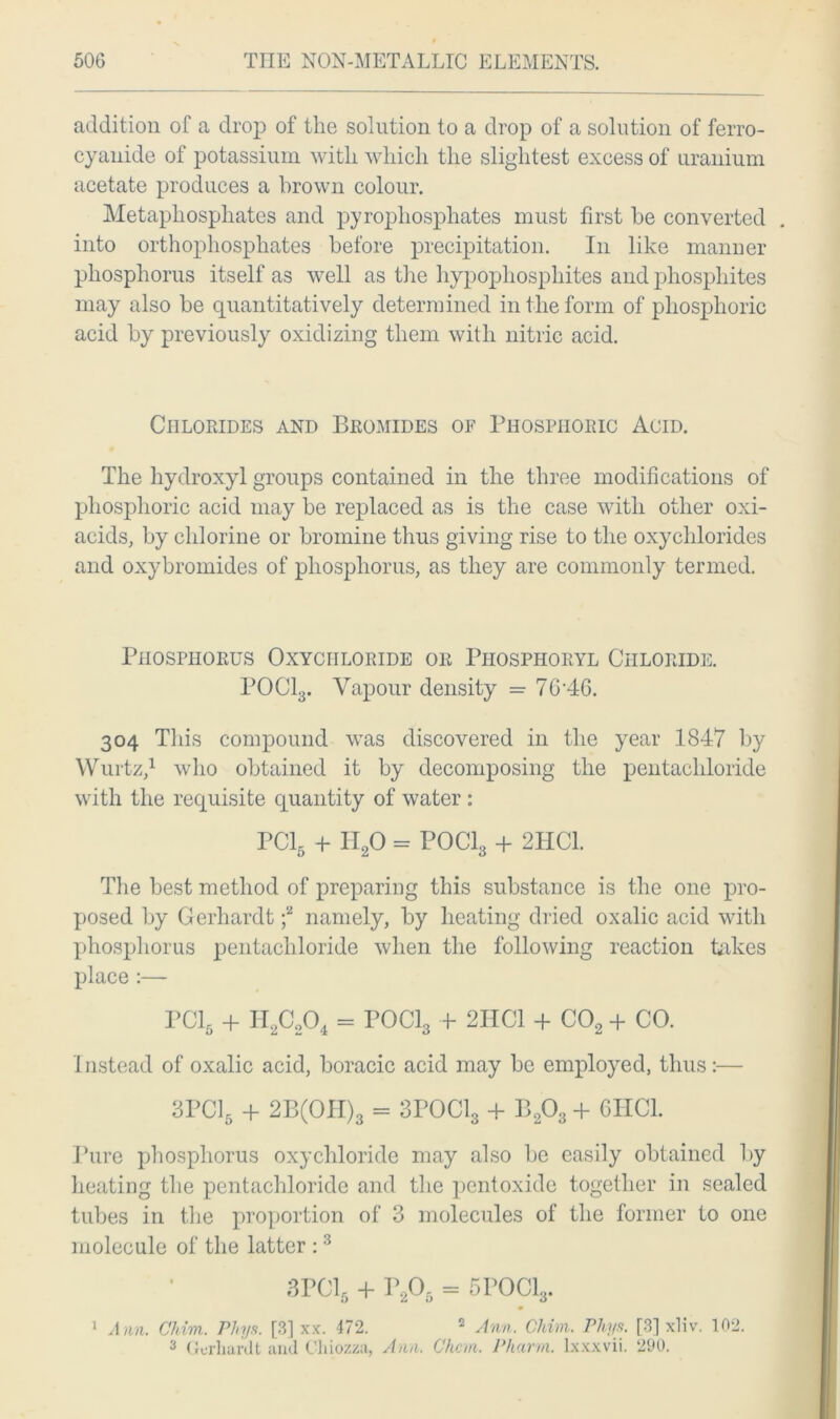 addition of a drop of the solution to a drop of a solution of ferro- cyanide of potassium with which the slightest excess of uranium acetate produces a brown colour. Metaphosphates and pyrophosphates must first he converted . into orthophosphates before precipitation. In like manner phosphorus itself as well as the hypopliosphites and phosphites may also be quantitatively determined in the form of phosphoric acid by previously oxidizing them with nitric acid. Chlorides and Bromides of Phosphoric Acid. The hydroxyl groups contained in the three modifications of phosphoric acid may be replaced as is the case with other oxi- acids, by chlorine or bromine thus giving rise to the oxychlorides and oxybromides of phosphorus, as they are commonly termed. Phosphorus Oxychloride or Piiosphoryl Chloride. POCl3. Vapour density = 7G'46. 304 This compound was discovered in the year 1847 by Wurtz,1 who obtained it by decomposing the pentachloride with the requisite quantity of water: PC15 + I120 = POCI3 + 2HC1. The best method of preparing this substance is the one pro- posed by Gerliardt f namely, by heating dried oxalic acid with phosphorus pentachloride when the following reaction takes place :— PC16 + H2c204 = POCl3 + 2HC1 + C02 + CO. Instead of oxalic acid, boracic acid may be employed, thus:— 3PC15 + 2B(OH)3 = 3P0C13 + B203 + 6HC1. Pure phosphorus oxychloride may also be easily obtained by heating the pentachloride and the pentoxide together in sealed tubes in the proportion of 3 molecules of the former to one molecule of the latter :3 3PC16 + P205 = 5P0C13. A nn. Chim. Phya. [3] xx. 472. 2 Ann. Chim. Phys. [3] xliv. 102. 3 Gerliardt and Chiozza, Ann, Chcm. Pharm. lxxxvii. 290. 1