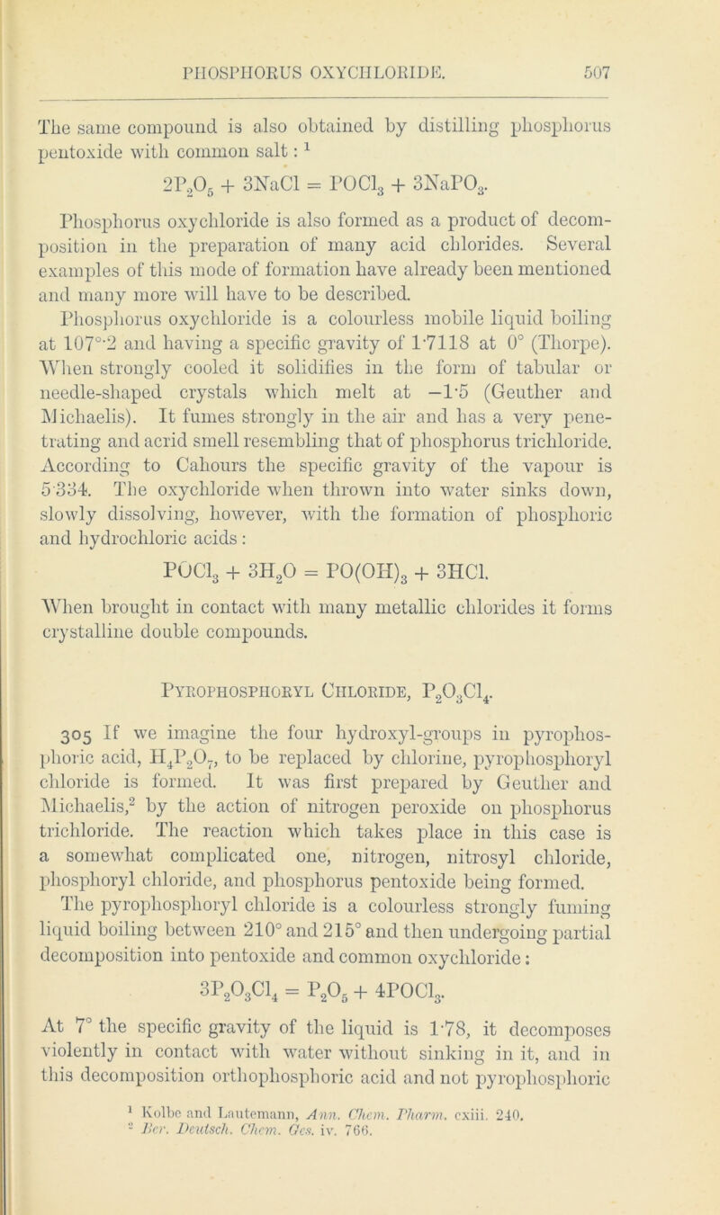 The same compound is also obtained by distilling phosphorus pentoxide with common salt:1 2P205 + 3NaCl = P0C13 + 3NaPOa. Phosphorus oxychloride is also formed as a product of decom- position in the preparation of many acid chlorides. Several examples of this mode of formation have already been mentioned and many more will have to be described. Phosphorus oxychloride is a colourless mobile liquid boiling at 107°'2 and having a specific gravity of 17118 at 0° (Thorpe). When strongly cooled it solidifies in the form of tabular or needle-shaped crystals which melt at —1*5 (Geuther and Michaelis). It fumes strongly in the air and has a very pene- trating and acrid smell resembling that of phosphorus trichloride. According to Cahours the specific gravity of the vapour is 5 334. The oxychloride when thrown into water sinks down, slowly dissolving, however, with the formation of phosphoric and hydrochloric acids: POCl3 + 3H20 = PO(OH)s + 3HC1. When brought in contact with many metallic chlorides it forms crystalline double compounds. Pyrophospiioryl Chloride, P203C14. 305 If we imagine the four hydroxyl-groups in pyrophos- phoric acid, H4P207, to be replaced by chlorine, pyrophospiioryl chloride is formed. It was first prepared by Geuther and Michaelis,2 by the action of nitrogen peroxide on phosphorus trichloride. The reaction which takes place in this case is a somewhat complicated one, nitrogen, nitrosyl chloride, phosphoryl chloride, and phosphorus pentoxide being formed. The pyrophospiioryl chloride is a colourless strongly fuming liquid boiling between 210° and 215° and then undergoing partial decomposition into pentoxide and common oxychloride: 3P203C14 = P205 + 4POCl3. At 7° the specific gravity of the liquid is 178, it decomposes violently in contact with water without sinking in it, and in this decomposition orthopliosphoric acid and not pyrophosphorie 1 Kolbe and Lautemann, Ann. Chon. Pharm. cxiii. 240. 2 Bcr. Deulsch. Chem. Gcs. iv. 766.