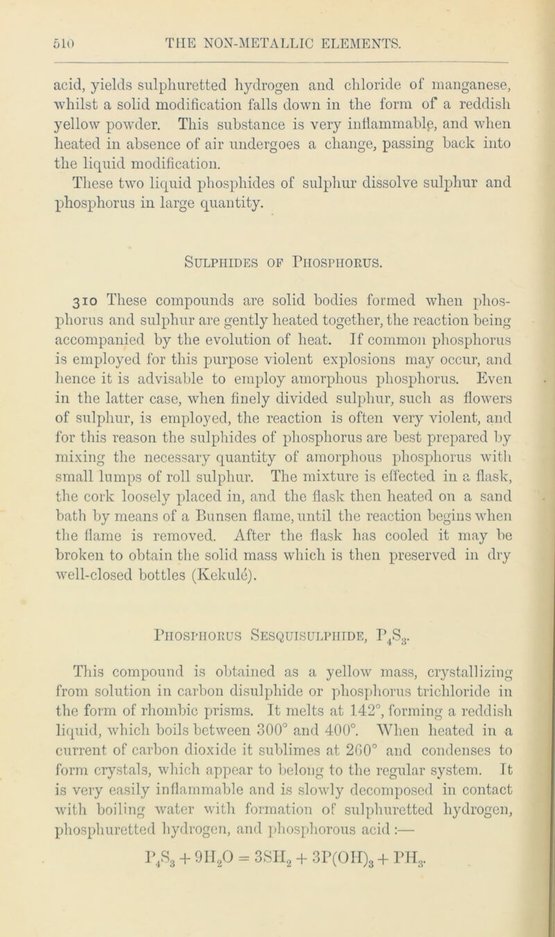 acid, yields sulphuretted hydrogen and chloride of manganese, whilst a solid modification falls down in the form of a reddish yellow powder. This substance is very inflammable, and when heated in absence of air undergoes a change, passing back into the liquid modification. These two liquid phosphides of sulphur dissolve sulphur and phosphorus in large quantity. Sulphides of Phosphorus. 310 These compounds are solid bodies formed when phos- phorus and sulphur are gently heated together, the reaction being accompanied by the evolution of heat. If common phosphorus is employed for this purpose violent explosions may occur, and hence it is advisable to employ amorphous phosphorus. Even in the latter case, when finely divided sulphur, such as flowers of sulphur, is employed, the reaction is often very violent, and for this reason the sulphides of phosphorus are best prepared by mixing the necessary quantity of amorphous phosphorus with small lumps of roll sulphur. The mixture is effected in a flask, the cork loosely placed in, and the flask then heated on a sand bath by means of a Bunsen flame, until the reaction begins when the flame is removed. After the flask has cooled it may be broken to obtain the solid mass which is then preserved in dry well-closed bottles (Kekulc). Phosphorus Sesquisulpiiide, P4S3. This compound is obtained as a yellow mass, crystallizing from solution in carbon disulphide or phosphorus trichloride in the form of rhombic prisms. It melts at 142°, forming a reddish liquid, which boils between 300° and 400°. When heated in a current of carbon dioxide it sublimes at 200° and condenses to form crystals, which appear to belong to the regular system. It is very easily inflammable and is slowly decomposed in contact with boiling water with formation of sulphuretted hydrogen, phosphuretted hydrogen, and phosphorous acid :— P4S3 + 9II20 = 3SH2 + 3P(OH)3 + PH3.