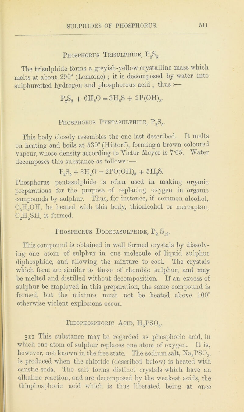 Phosphorus Trisulphide, P2S3. The trisulphide forms a greyish-yellow crystalline mass which melts at about 290° (Lemoine); it is decomposed by water into sulphuretted hydrogen and phosphorous acid ; thus :— P2S3 + 6H20 = 3H2S + 2P(OH)3. Phosphorus Pentasulphide, P2S5. This body closely resembles the one last described. It melts on heating and boils at 530° (Hittorf), forming a brown-coloured vapour, whose density according to Victor Meyer is 7'65. Water decomposes this substance as follows :— P2S5 + 8H20 = 2PO(OH)3 + 5H2S. Phosphorus pentasulphide is often used in making organic preparations for the purpose of replacing oxygen in organic compounds by sulphur. Tims, for instance, if common alcohol, C2H5OH, be heated with this body, thioalcohol or mercaptan, C2H5SH, is formed. Phosphorus Dodecasulphide, P2 S12. This compound is obtained in well formed crystals by dissolv- ing one atom of sulphur in one molecule of liquid sulphur diphosphide, and allowing the mixture to cool. The crystals which form are similar to those of rhombic sulphur, and may be melted and distilled without decomposition. If an excess of sulphur be employed in this preparation, the same compound is formed, but the mixture must not be heated above 100° otherwise violent explosions occur. Thiophospiioric Acid, H3PSOs. 3ii This substance may be regarded as phosphoric acid, in which one atom of sulphur replaces one atom of oxygen. It is, however, not known in the free state. The sodium salt, !Na3PS03> is produced when the chloride (described below) is heated with caustic soda. The salt forms distinct crystals which have an alkaline reaction, and are decomposed by the weakest acids, the thiophospiioric acid which is thus liberated being at once