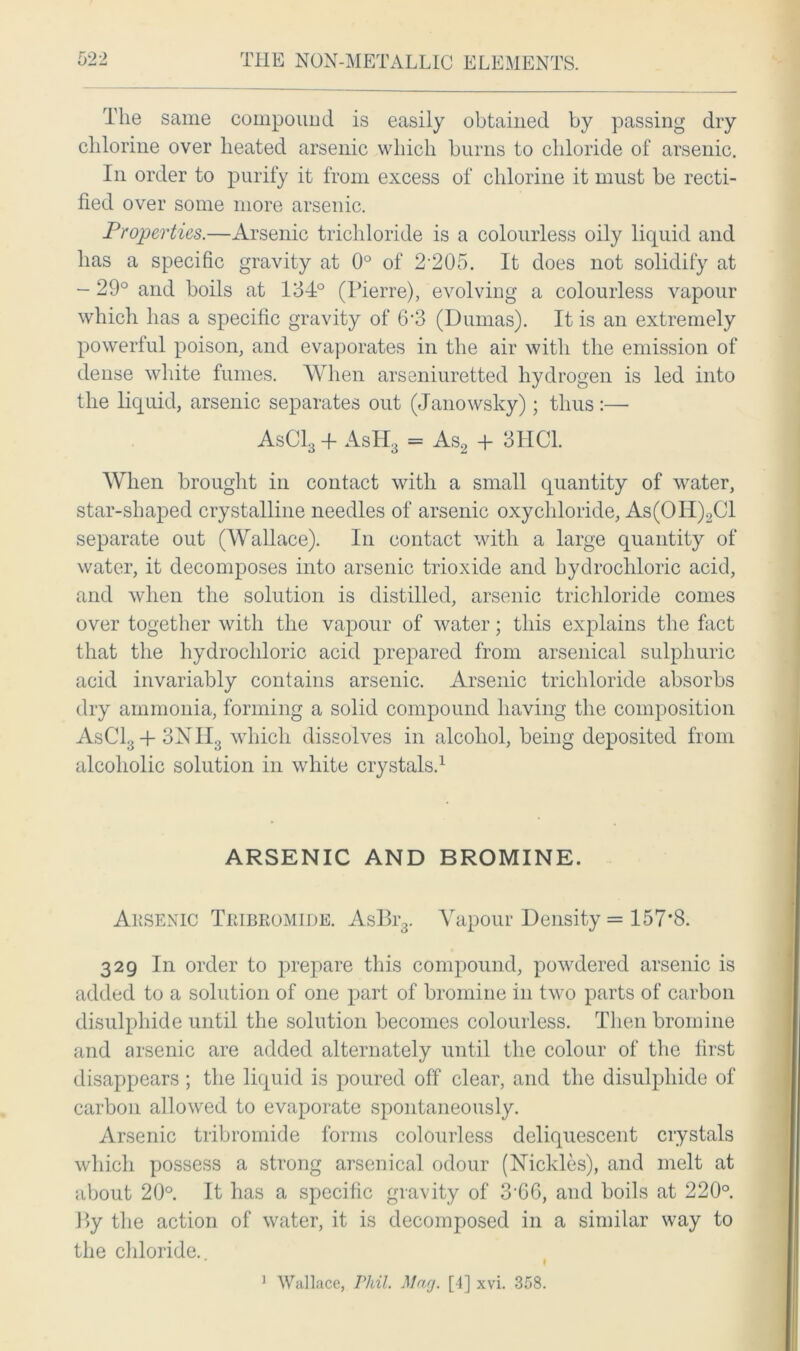 The same compoimd is easily obtained by passing dry chlorine over heated arsenic which burns to chloride of arsenic. In order to purify it from excess of chlorine it must be recti- fied over some more arsenic. Properties.—Arsenic trichloride is a colourless oily liquid and has a specific gravity at 0° of 2-205. It does not solidify at - 29° and boils at 134° (Pierre), evolving a colourless vapour which has a specific gravity of 6'3 (Dumas). It is an extremely powerful poison, and evaporates in the air with the emission of dense white fumes. When arseniuretted hydrogen is led into the liquid, arsenic separates out (Janowsky); thus:— AsCl3 + AsH3 = As2 + 3HC1. When brought in contact with a small quantity of water, star-shaped crystalline needles of arsenic oxychloride, As(OII)2C1 separate out (Wallace). In contact with a large quantity of water, it decomposes into arsenic trioxide and hydrochloric acid, and when the solution is distilled, arsenic trichloride comes over together with the vapour of water; this explains the fact that the hydrochloric acid prepared from arsenical sulphuric acid invariably contains arsenic. Arsenic trichloride absorbs dry ammonia, forming a solid compound having the composition AsC13+3NII3 which dissolves in alcohol, being deposited from alcoholic solution in white crystals.1 ARSENIC AND BROMINE. Arsenic Tribromide. AsBr3. Vapour Density = 157*8. 329 In order to prepare this compound, powdered arsenic is added to a solution of one part of bromine in two parts of carbon disulphide until the solution becomes colourless. Then bromine and arsenic are added alternately until the colour of the first disappears ; the liquid is poured off clear, and the disulphide of carbon allowed to evaporate spontaneously. Arsenic tribromide forms colourless deliquescent crystals which possess a strong arsenical odour (Nickles), and melt at about 20°. It has a specific gravity of 3-66, and boils at 220°. By the action of water, it is decomposed in a similar way to the chloride. I 1 Wallace, Phil. Mar/. [4] xvi. 358.