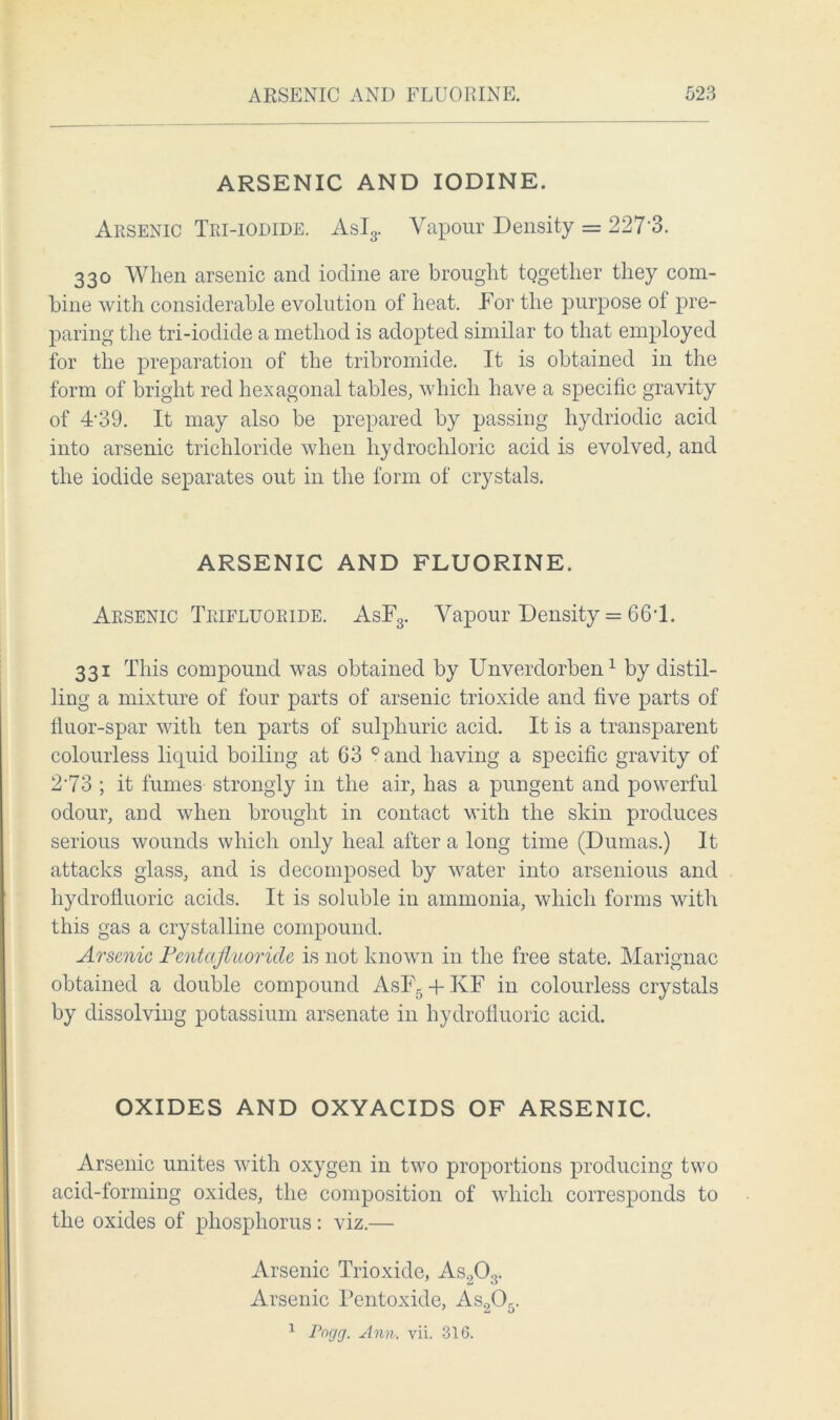 ARSENIC AND IODINE. Arsenic Tri-iodide. AsI3. Vapour Density = 227 3. 330 When arsenic and iodine are brought together they com- bine with considerable evolution of heat. For the purpose of pre- paring the tri-iodide a method is adopted similar to that employed for the preparation of the tribromide. It is obtained in the form of bright red hexagonal tables, which have a specific gravity of 4'39. It may also be prepared by passing hydriodic acid into arsenic trichloride when hydrochloric acid is evolved, and the iodide separates out in the form of crystals. ARSENIC AND FLUORINE. Arsenic Trifluoride. AsF3. Vapour Density = 66T. 331 This compound was obtained by Unverdorben1 by distil- ling a mixture of four parts of arsenic trioxide and five parts of fluor-spar with ten parts of sulphuric acid. It is a transparent colourless liquid boiling at G3 °and having a specific gravity of 273 ; it fumes strongly in the air, has a pungent and powerful odour, and when brought in contact with the skin produces serious wounds which only heal after a long time (Dumas.) It attacks glass, and is decomposed by water into arsenious and hydrofluoric acids. It is soluble in ammonia, which forms with this gas a crystalline compound. Arsenic Pentafluoride is not known in the free state. Marignac obtained a double compound AsF5 + KF in colourless crystals by dissolving potassium arsenate in hydrofluoric acid. OXIDES AND OXYACIDS OF ARSENIC. Arsenic unites with oxygen in two proportions producing two acid-forming oxides, the composition of which corresponds to the oxides of phosphorus : viz.— Arsenic Trioxide, As203. Arsenic Pentoxide, As205. 1 Pocjcj. Ann. vii. 316.