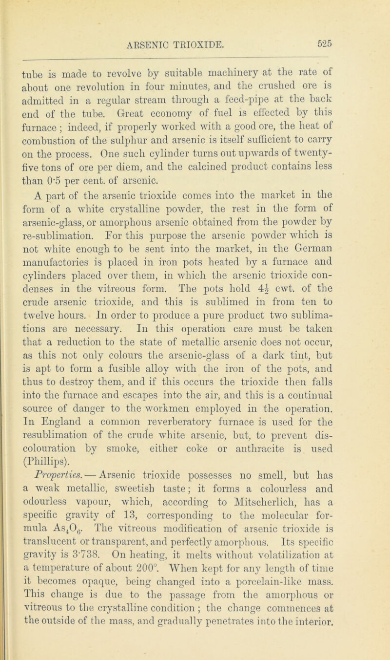 tube is made to revolve by suitable machinery at the rate of about one revolution in four minutes, and the crushed ore is admitted in a regular stream through a feed-pipe at the back end of the tube. Great economy of fuel is effected by this furnace; indeed, if properly worked with a good ore, the heat of combustion of the sulphur and arsenic is itself sufficient to carry on the process. One such cylinder turns out upwards of twenty- five tons of ore per diem, and the calcined product contains less than 0'5 per cent, of arsenic. A part of the arsenic trioxide comes into the market in the form of a white crystalline powder, the rest in the form of arsenic-glass, or amorphous arsenic obtained from the powder by re-sublimation. For this purpose the arsenic powder which is not white enough to be sent into the market, in the German manufactories is placed in iron pots heated by a furnace and cylinders placed over them, in which the arsenic trioxide con- denses in the vitreous form. The pots hold 4§ cwt. of the crude arsenic trioxide, and this is sublimed in from ten to twelve hours. In order to produce a pure product two sublima- tions are necessary. In this operation care must be taken that a reduction to the state of metallic arsenic does not occur, as this not only colours the arsenic-glass of a dark tint, but is apt to form a fusible alloy with the iron of the pots, and thus to destroy them, and if this occurs the trioxide then falls into the furnace and escapes into the air, and this is a continual source of danger to the workmen employed in the operation. In England a common reverberatory furnace is used for the resublimation of the crude white arsenic, but, to prevent dis- colouration by smoke, either coke or anthracite is used (Phillips). Properties. — Arsenic trioxide possesses no smell, but has a weak metallic, sweetish taste; it forms a colourless and odourless vapour, which, according to Mitscherlich, has a specific gravity of 13, corresponding to the molecular for- mula As4Og. The vitreous modification of arsenic trioxide is translucent or transparent, and perfectly amorphous. Its specific gravity is 3'738. On heating, it melts without volatilization at a temperature of about 200°. When kept for any length of time it becomes opaque, being changed into a porcelain-like mass. This change is due to the passage from the amorphous or vitreous to the crystalline condition ; the change commences at the outside of the mass, and gradually penetrates into the interior.