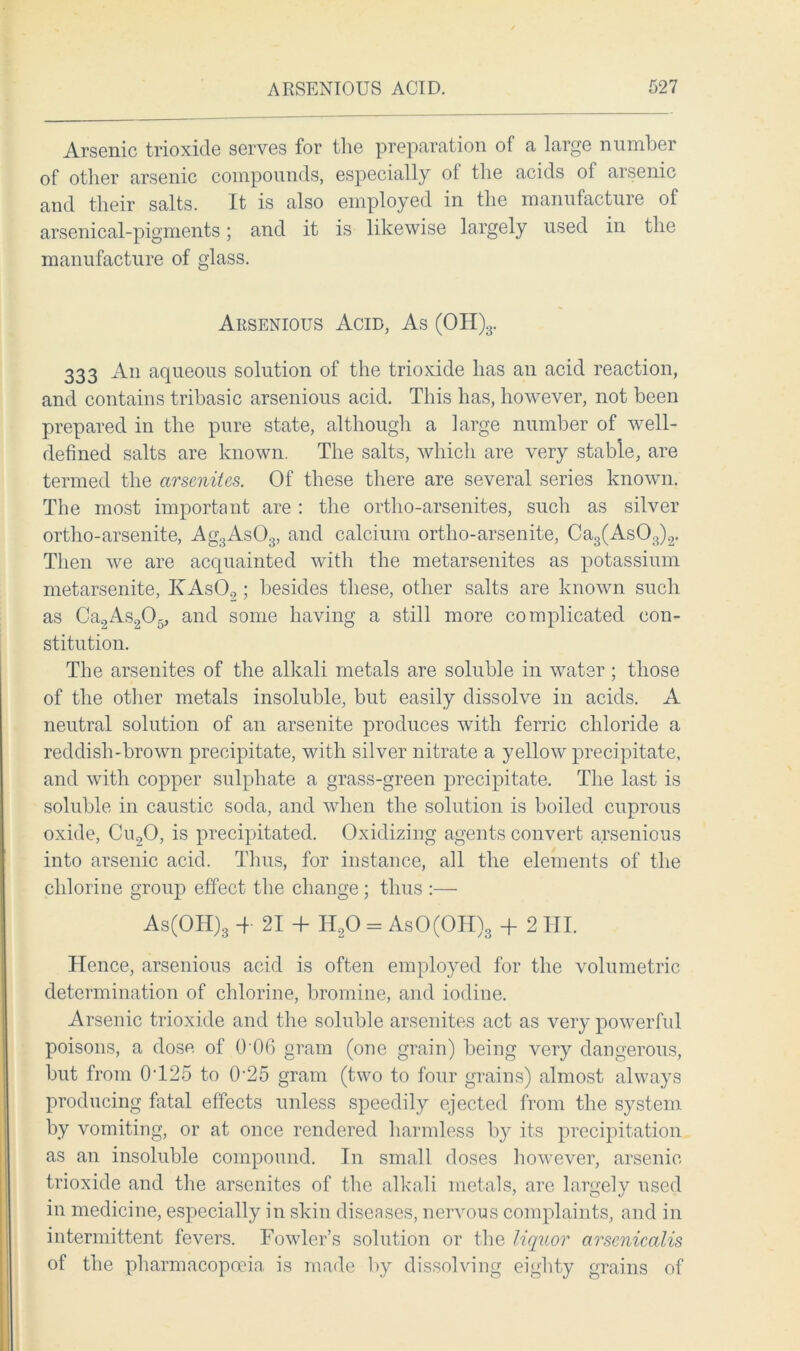 Arsenic trioxide serves for the preparation of a large number of other arsenic compounds, especially ot the acids ol arsenic and their salts. It is also employed in the manufacture of arsenical-pigments; and it is likewise largely used in the manufacture of glass. Arsenious Acid, As (OH)3. 333 An aqueous solution of the trioxide has an acid reaction, and contains tribasic arsenious acid. This has, however, not been prepared in the pure state, although a large number of well- defined salts are known. The salts, which are very stable, are termed the arsenites. Of these there are several series known. The most important are : the ortho-arsenites, such as silver ortho-arsenite, Ag3As03, and calcium ortho-arsenite, Ca3(As03)2. Then we are acquainted with the metarsenites as potassium metarsenite, KAsO.,; besides these, other salts are known such as Ca2As205, and some having a still more complicated con- stitution. The arsenites of the alkali metals are soluble in water ; those of the other metals insoluble, but easily dissolve in acids. A neutral solution of an arsenite produces with ferric chloride a reddish-brown precipitate, with silver nitrate a yellow precipitate, and with copper sulphate a grass-green precipitate. The last is soluble in caustic soda, and when the solution is boiled cuprous oxide, Cu20, is precipitated. Oxidizing agents convert arsenious into arsenic acid. Thus, for instance, all the elements of the chlorine group effect the change ; thus :— As(OH)3 4- 21 4- H20 = AsO(OH)3 -f 2 III. Hence, arsenious acid is often employed for the volumetric determination of chlorine, bromine, and iodine. Arsenic trioxide and the soluble arsenites act as very powerful poisons, a dose of 0 06 gram (one grain) being very dangerous, but from 0425 to 025 gram (two to four grains) almost always producing fatal effects unless speedily ejected from the system by vomiting, or at once rendered harmless by its precipitation as an insoluble compound. In small doses however, arsenic trioxide and the arsenites of the alkali metals, are largely used in medicine, especially in skin diseases, nervous complaints, and in intermittent fevers. Fowler’s solution or the liquor arsenicalis of the pharmacopoeia is made by dissolving eighty grains of