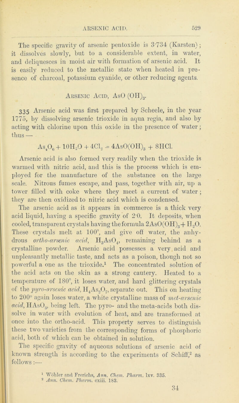 The specific gravity of arsenic pentoxide is 3734 (Karsten); it dissolves slowly, hut to a considerable extent, in water, and deliquesces in moist air with formation of arsenic acid. It is easily reduced to the metallic state when heated in pre- sence of charcoal, potassium cyanide, or other reducing agents. Arsenic Acid, AsO (OH)3. 335 Arsenic acid was first prepared by Scheele, in the year 1775, by dissolving arsenic trioxide in aqua regia, and also by acting with chlorine upon this oxide in the presence of water; thus — As40(. + lOHoO + 4C1.2 - 4AsO(OIl)3 + 8I1C1. Arsenic acid is also formed very readily when the trioxide is warmed with nitric acid, and this is the process which is em- ployed for the manufacture of the substance on the large scale. Nitrous fumes escape, and pass, together with air, up a tower filled with coke where they meet a current of water ; they are then oxidized to nitric acid which is condensed. The arsenic acid as it appears in commerce is a thick very acid liquid, having a specific gravity of 2‘0. It deposits, when cooled, transparent crystals having the formula 2AsO(OH)3-f I120. These crystals melt at 100°, and give off water, the anhy- drous ortho-arsenic acid, H3As04, remaining behind as a crystalline powder. Arsenic acid possesses a very acid and unpleasantly metallic taste, and acts as a poison, though not so powerful a one as the trioxide.1 The concentrated solution of the acid acts on the skin as a strong cautery. Heated to a temperature of 180°, it loses water, and hard glittering crystals of the pyro-orsenic acid, H4As207, separate out. This on heating to 200° again loses water, a white crystalline mass of met-arsenic acid, HAs03, being left. The pyro- and the meta-acids both dis- solve in water with evolution of heat, and are transformed at once into the ortho-acid. This property serves to distinguish these two varieties from the corresponding forms of phosphoric acid, both of which can be obtained in solution. The specific gravity of aqueous solutions of arsenic acid of known strength is according to the experiments of Schiff,2 as follows :— 1 Wohler find Frerichs, Ann. Chem. Pharm, Ixv. 335. 2 Ann. Chem. Pharm. cxiii. 183. 34