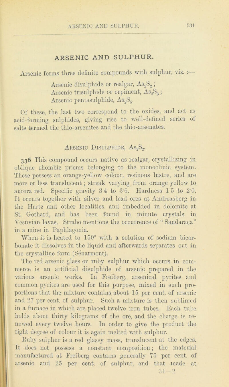 ARSENIC AND SULPHUR. Arsenic forms three definite compounds with sulphur, viz. : Arsenic disulphide or realgar, As2S2; Arsenic trisulphide or orpiment, As2S3; Arsenic pentasulphide, As2S5. Of these, the last two correspond to the oxides, and act as acid-forming sulphides, giving rise to well-defined series ol salts termed the thio-arsenites and the thio-arsenates. Arsenic Disulphide, As2S2. 336 This compound occurs native as realgar, crystallizing in oblique rhombic prisms belonging to the monoclinic system. These possess an orange-yellow colour, resinous lustre, and are more or less translucent; streak varying from orange yellow to aurora red. Specific gravity 34 to 3-6. Hardness 1’5 to 2‘0. It occurs together with silver and lead ores at Andreasberg in the Hartz and other localities, and imbedded in dolomite at St. Gothard, and has been found in minute crystals in Yesuvian lavas. Strabo mentions the occurrence of “ Sandaraca” in a mine in Paphlagonia. When it is heated to 150° with a solution of sodium bicar- bonate it dissolves in the liquid and afterwards separates out in the crystalline form (Senarmont). The red arsenic glass or ruby sulphur which occurs in com- merce is an artificial disulphide of arsenic prepared in the various arsenic works. In Freiberg, arsenical pyrites and common pyrites are used for this purpose, mixed in such pro- portions that the mixture contains about 15 per cent, of arsenic and 27 per cent, of sulphur. Such a mixture is then sublimed in a furnace in which are placed twelve iron tubes. Each tube holds about thirty kilograms of the ore, and the charge is re- newed every twelve hours. In order to give the product the right degree of colour it is again melted with sulphur. lluby sulphur is a red glassy mass, translucent at the edges. It does not possess a constant composition; the material manufactured at Freiberg contains generally 75 per cent, of arsenic and 25 per cent, of sulphur, and that made at 31-2