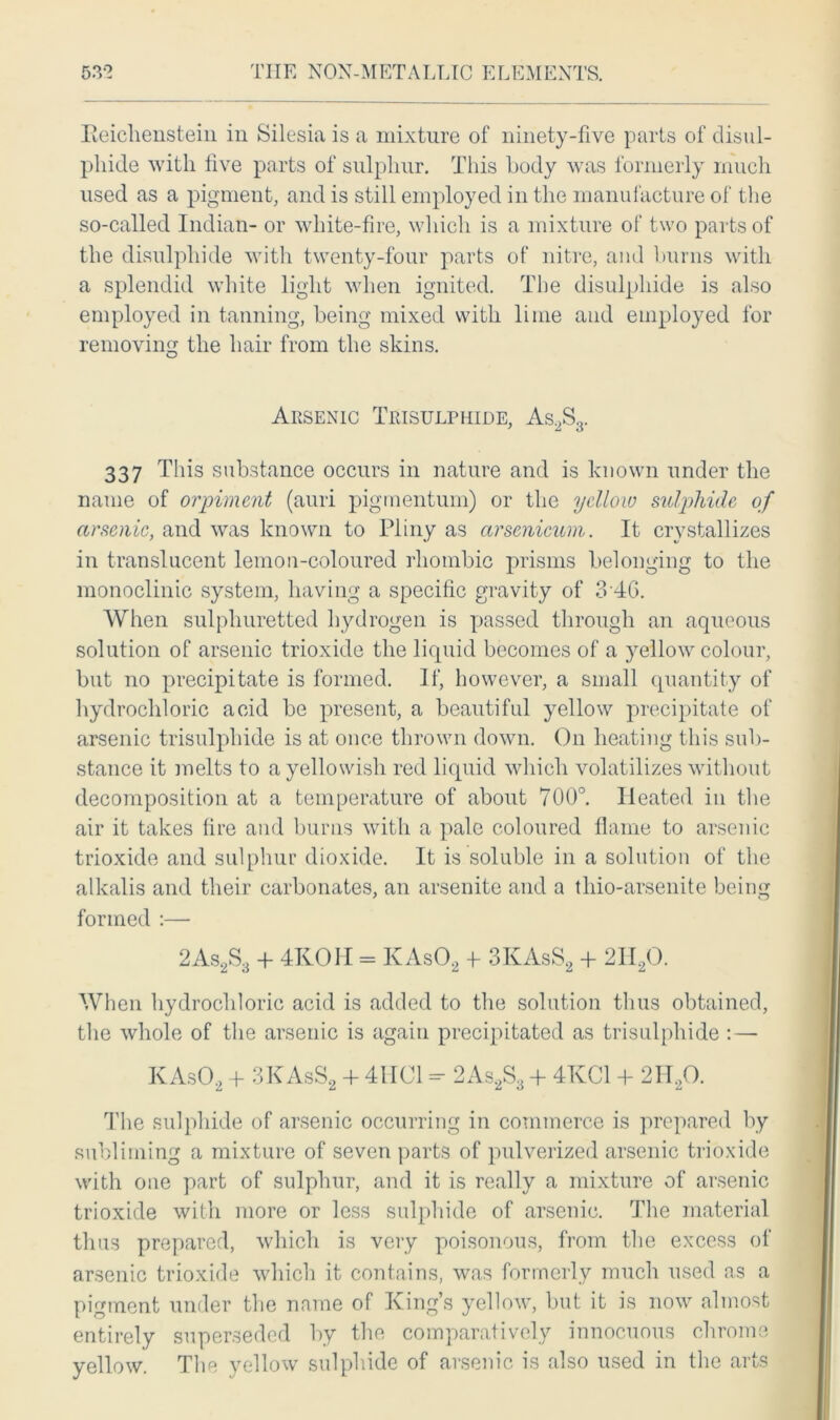 Eeichenstein in Silesia is a mixture of ninety-five parts of disul- phide with live parts of sulphur. This body was formerly much used as a pigment, and is still employed in the manufacture of the so-called Indian- or white-fire, which is a mixture of two parts of the disulphide with twenty-four parts of nitre, and burns with a splendid white light when ignited. The disulphide is also employed in tanning, being mixed with lime and employed for removing the hair from the skins. Arsenic Trisulrhide, As2S3. 337 This substance occurs in nature and is known under the name of orpiment (auri pigmentum) or the yellow sulphide of arsenic, and was known to Pliny as arscnicum. It crystallizes in translucent lemon-coloured rhombic prisms belonging to the monoclinic system, having a specific gravity of 3 46. When sulphuretted hydrogen is passed through an aqueous solution of arsenic trioxide the liquid becomes of a yellow colour, but no precipitate is formed. If, however, a small quantity of hydrochloric acid be present, a beautiful yellow precipitate of arsenic trisulphide is at once thrown down. On heating this sub- stance it melts to a yellowish red liquid which volatilizes without decomposition at a temperature of about 700°. Heated in the air it takes lire and burns with a pale coloured flame to arsenic trioxide and sulphur dioxide. It is soluble in a solution of the alkalis and their carbonates, an arsenite and a thio-arsenite being formed :— 2As2S3 + 4ROH = KAs02 -f 3KAsS2 + 2II20. When hydrochloric acid is added to the solution thus obtained, the whole of the arsenic is again precipitated as trisulphide :— KAs02 + 3KAsS2 + 4HC1 - 2As2S3 + 4KC1 + 2H20. The sulphide of arsenic occurring in commerce is prepared by subliming a mixture of seven parts of pulverized arsenic trioxide with one part of sulphur, and it is really a mixture of arsenic trioxide with more or less sulphide of arsenic. The material thus prepared, which is very poisonous, from the excess of arsenic trioxide which it contains, was formerly much used as a pigment under the name of King’s yellow, but it is now almost entirely superseded by the comparatively innocuous chrome yellow. The yellow sulphide of arsenic is also used in the arts