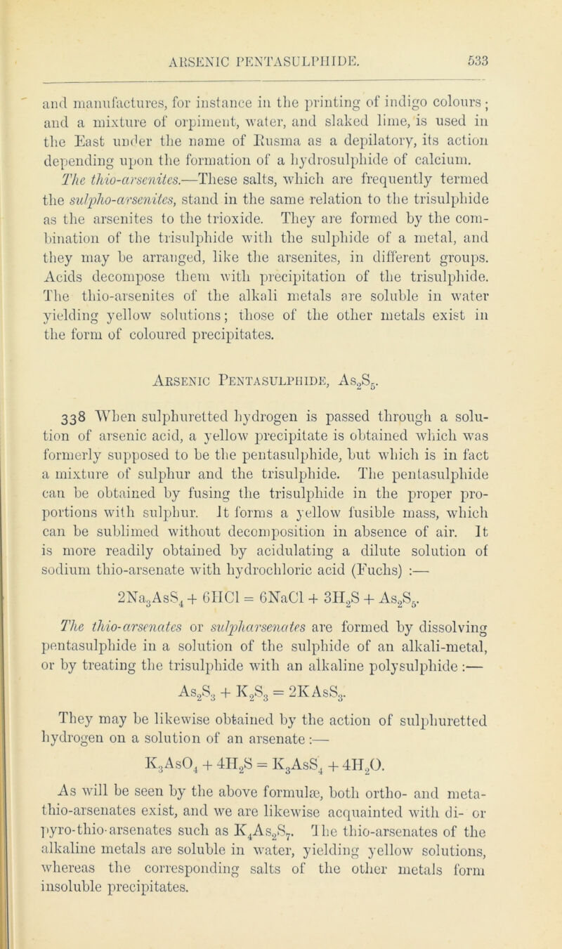and manufactures, for instance in the printing of indigo colours ; and a mixture of orpiment, water, and slaked lime, is used in the East under the name of Busma as a depilatory, its action depending upon the formation of a hydrosulphide of calcium. The thio-arsenites.—These salts, which are frequently termed the sulpho-arsenites, stand in the same relation to the trisulphide as the arsenites to the trioxide. They are formed by the com- bination of the trisulphide with the sulphide of a metal, and they may be arranged, like the arsenites, in different groups. Acids decompose them with precipitation of the trisulphide. The thio-arsenites of the alkali metals are soluble in water yielding yellow solutions; those of the other metals exist in the form of coloured precipitates. Arsenic Pentasulphide, As2S5. 338 When sulphuretted hydrogen is passed through a solu- tion of arsenic acid, a yellow precipitate is obtained which was formerly supposed to be the pentasulphide, but which is in fact a mixture of sulphur and the trisulphide. The pentasulphide can be obtained by fusing the trisulphide in the proper pro- portions with sulphur. It forms a yellow fusible mass, which can be sublimed without decomposition in absence of air. It is more readily obtained by acidulating a dilute solution of sodium thio-arsenate with hydrochloric acid (Fuchs) :— 2Na3AsS4 + 611 Cl = 6NaCl + 3II2S + As2S5. The thio-arsenates or sulpharsenates are formed by dissolving pentasulphide in a solution of the sulphide of an alkali-metal, or by treating the trisulphide with an alkaline polysulphide :— As2S3 + K2S3 = 2 K As S8. They may be likewise obtained by the action of sulphuretted hydrogen on a solution of an arsenate:— K3As04 + 4H2S = K3AsS4 + 4H20. As will be seen by the above formulae, both ortho- and meta- thio-arsenates exist, and we are likewise acquainted with di- or pyro-thio-arsenates such as K4As2S7. rlhe thio-arsenates of the alkaline metals are soluble in water, yielding yellow solutions, whereas the corresponding salts of the other metals form insoluble precipitates.
