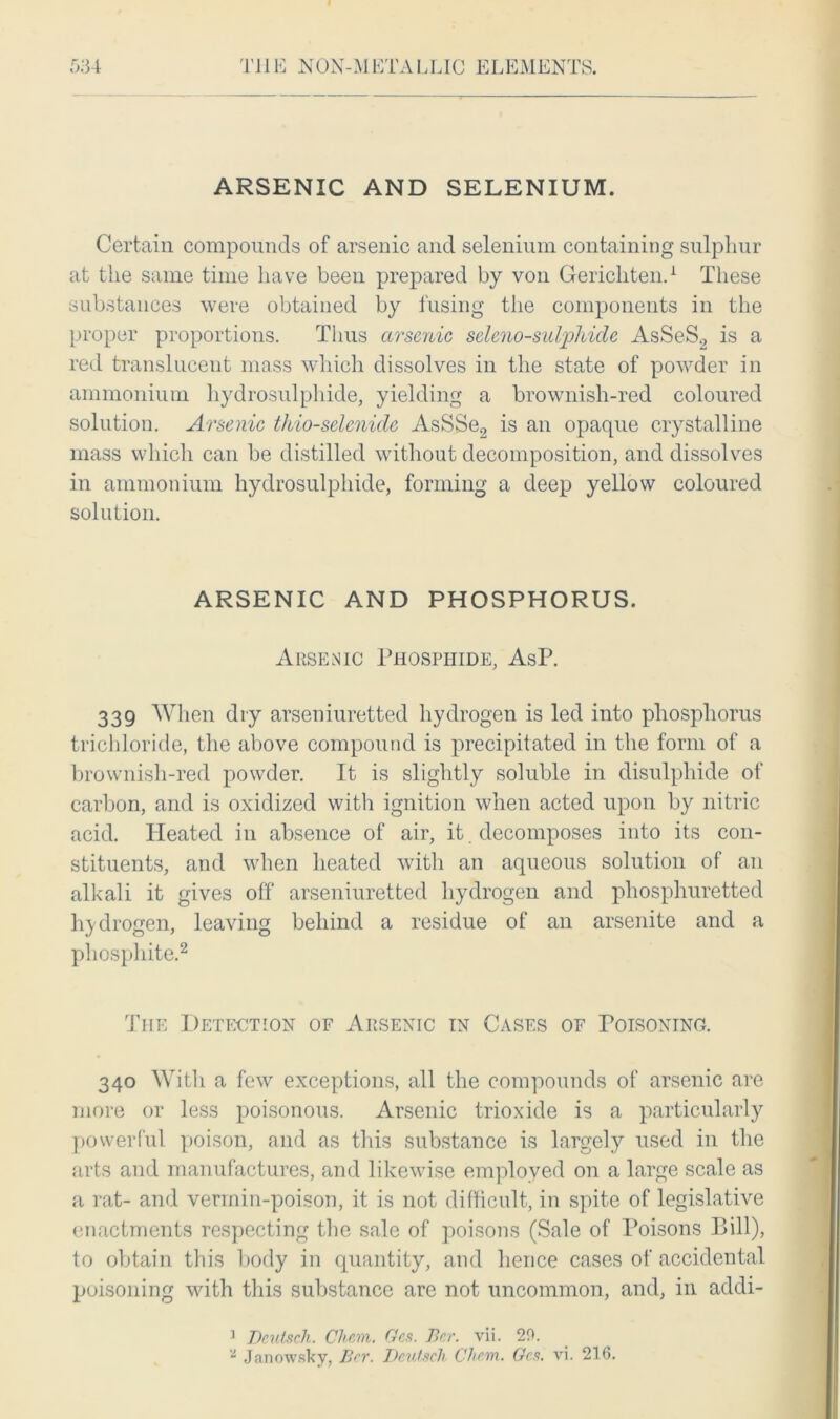 ARSENIC AND SELENIUM. Certain compounds of arsenic and selenium containing sulphur at the same time have been prepared by von Gerichten.1 These substances were obtained by fusing the components in the proper proportions. Thus arsenic seleno-sulphide AsSeS2 is a red translucent mass which dissolves in the state of powder in ammonium hydrosulphide, yielding a brownish-red coloured solution. Arsenic thio-selenide AsSSe2 is an opaque crystalline mass which can be distilled without decomposition, and dissolves in ammonium hydrosulphide, forming a deep yellow coloured solution. ARSENIC AND PHOSPHORUS. Arsenic Phosphide, AsP. 339 When dry arseniuretted hydrogen is led into phosphorus trichloride, the above compound is precipitated in the form of a brownish-red powder. It is slightly soluble in disulphide of carbon, and is oxidized with ignition when acted upon by nitric acid. Heated in absence of air, it. decomposes into its con- stituents, and when heated with an aqueous solution of an alkali it gives off arseniuretted hydrogen and phosphuretted hydrogen, leaving behind a residue of an arsenite and a phosphite.2 The Detection of Arsenic in Cases of Poisoning. 340 With a few exceptions, all the compounds of arsenic are more or less poisonous. Arsenic trioxide is a particularly powerful poison, and as this substance is largely used in the arts and manufactures, and likewise employed on a large scale as a rat- and vermin-poison, it is not difficult, in spite of legislative enactments respecting the sale of poisons (Sale of Poisons Bill), to obtain this body in quantity, and hence cases of accidental poisoning with this substance are not uncommon, and, in addi- 1 Deutsch. Chem. Gcs. Bcr. vii. 20. 2 Janowsky, Ber. Dciitsch Chem. Gcs. vi. 216.