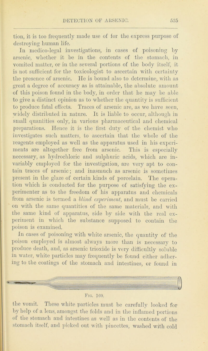 tion, it is too frequently made use of for the express purpose of destroying human life. In medico-legal investigations, in cases of poisoning by arsenic, whether it he in the contents of the stomach, in vomited matter, or in the several portions of the body itself, it is not sufficient for the toxicologist to ascertain with certainty the presence of arsenic. He is bound also to determine, with as great a degree of accuracy as is attainable, the absolute amount of this poison found in the body, in order that he may be able to give a distinct opinion as to whether the quantity is sufficient to produce fatal effects. Traces of arsenic are, as we have seen, widely distributed in nature. It is liable to occur, although in small quantities only, in various pharmaceutical and chemical preparations. Hence it is the first duty of the chemist who investigates such matters, to ascertain that the whole of the reagents emplo}Ted as well as the apparatus used in his experi- ments are altogether free from arsenic. This is especially necessary, as hydrochloric and sulphuric acids, which are in- variably employed for the investigation, are very apt to con- tain traces of arsenic; and inasmuch as arsenic is sometimes present in the glaze of certain kinds of porcelain. The opera- tion which is conducted for the purpose of satisfying the ex- perimenter as to the freedom of his apparatus and chemicals from arsenic is termed a Mind experiment, and must be carried on with the same quantities of the same materials, and with the same kind of apparatus, side by side with the real ex- periment in which the substance supposed to contain the poison is examined. In cases of poisoning with white arsenic, the quantity of the poison employed is almost always more than is necessary to produce death, and, as arsenic trioxide is very difficultly soluble in water, white particles may frequently be found either adher- ing to the coatings of the stomach and intestines, or found in Fig. ICO. the vomit. These white particles must be carefully looked for by help of a lens, amongst the folds and in the inflamed portions of the stomach and intestines as well as in the contents of the stomach itself, and picked out with pincettes, washed with cold