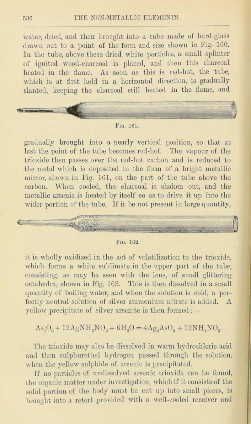 water, dried, and then brought into a tube made of hard glass drawn out to a point of the form and size shown in Fig. 160. In the tube, above these dried white particles, a small splinter of ignited wood-charcoal is placed, and then this charcoal heated in the flame. As soon as this is red-hot, the tube, which is at first held in a horizontal direction, is gradually slanted, keeping the charcoal still heated in the flame, and Fig. 161. gradually brought into a nearly vertical position, so that at last the point of the tube becomes red-hot. The vapour of the trioxide then passes over the red-hot carbon and is reduced to the metal which is deposited in the form of a bright metallic mirror, shown in Fig. 161, on the part of the tube above the carbon. When cooled, the charcoal is shaken out, and the metallic arsenic is heated by itself so as to drive it up into the wider portion of the tube. If it be not present in large quantity, Fig. 162. it is wholly oxidized in the act of volatilization to the trioxide, which forms a white sublimate in the upper part of the tube, consisting, as may be seen with the lens, of small glittering octahedra, shown in Fig. 162. This is then dissolved in a small quantity of boiling water, and when the solution is cold, a per- fectly neutral solution of silver ammonium nitrate is added. A yellow precipitate of silver arsenite is then formed :— As4Oc + 12AgNH3N03 + 6H20 = 4Ag3As03 + 12NH4N03. The trioxide may also be dissolved in warm hydrochloric acid and then sulphuretted hydrogen passed through the solution, when the yellow sulphide of arsenic is precipitated. [f no particles of undissolved arsenic trioxide can be found, the organic matter under investigation, which if it consists of the solid portion of the body must be cut up into small pieces, is brought into a retort provided with a well-cooled receiver and