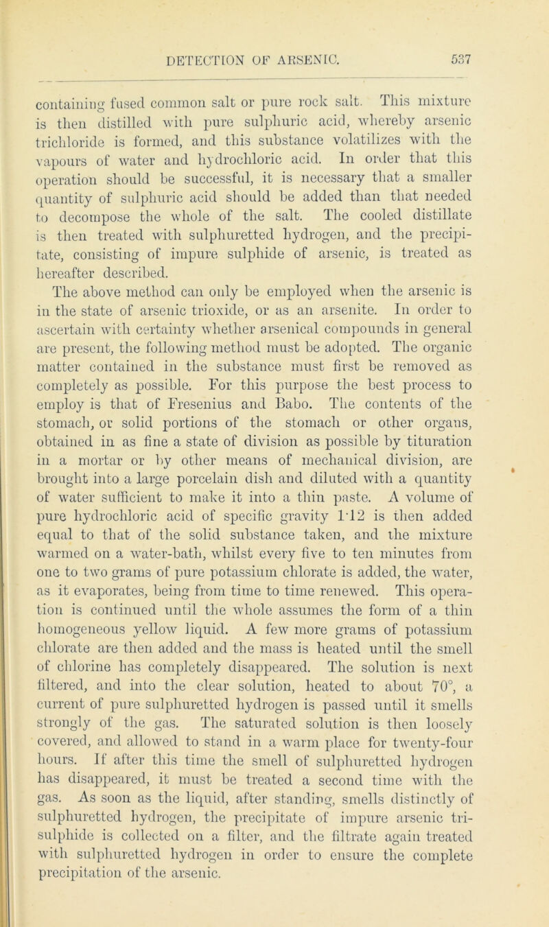 containing fused common salt or pure rock salt. This mixture is then distilled with pure sulphuric acid, whereby arsenic trichloride is formed, and this substance volatilizes with the vapours of water and hydrochloric acid. In order that this operation should be successful, it is necessary that a smaller quantity of sulphuric acid should be added than that needed to decompose the whole of the salt. The cooled distillate is then treated with sulphuretted hydrogen, and the precipi- tate, consisting of impure sulphide of arsenic, is treated as hereafter described. The above method can only be employed when the arsenic is in the state of arsenic trioxide, or as an arsenite. In order to ascertain with certainty whether arsenical compounds in general are present, the following method must be adopted. The organic matter contained in the substance must first be removed as completely as possible. For this purpose the best process to employ is that of Fresenius and Babo. The contents of the stomach, or solid portions of the stomach or other organs, obtained in as fine a state of division as possible by tituration in a mortar or by other means of mechanical division, are brought into a large porcelain dish and diluted with a quantity of water sufficient to make it into a thin paste. A volume of pure hydrochloric acid of specific gravity IT2 is then added equal to that of the solid substance taken, and the mixture warmed on a water-bath, whilst every five to ten minutes from one to two grams of pure potassium chlorate is added, the water, as it evaporates, being from time to time renewed. This opera- tion is continued until the whole assumes the form of a thin homogeneous yellow liquid. A few more grams of potassium chlorate are then added and the mass is heated until the smell of chlorine has completely disappeared. The solution is next filtered, and into the clear solution, heated to about 70°, a current of pure sulphuretted hydrogen is passed until it smells strongly of the gas. The saturated solution is then loosely covered, and allowed to stand in a warm place for twenty-four hours. It after this time the smell of sulphuretted hydrogen has disappeared, it must be treated a second time with the gas. As soon as the liquid, after standing, smells distinctly of sulphuretted hydrogen, the precipitate of impure arsenic tri- sulphide is collected on a filter, and the filtrate again treated with sulphuretted hydrogen in order to ensure the complete precipitation of the arsenic.