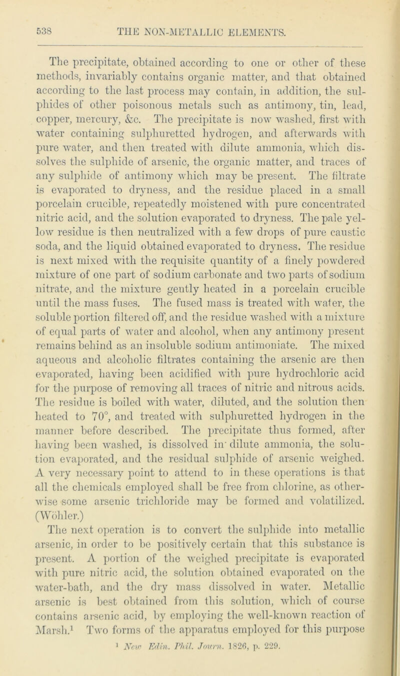 The precipitate, obtained according to one or other of these methods, invariably contains organic matter, and that obtained according to the last process may contain, in addition, the sul- phides of other poisonous metals such as antimony, tin, lead, copper, mercury, &c. The precipitate is now washed, first with water containing sulphuretted hydrogen, and afterwards with pure water, and then treated with dilute ammonia, which dis- solves the sulphide of arsenic, the organic matter, and traces of any sulphide of antimony which may be present. The filtrate is evaporated to dryness, and the residue placed in a small porcelain crucible, repeatedly moistened with pure concentrated nitric acid, and the solution evaporated to dryness. The pale yel- low residue is then neutralized with a few drops of pure caustic soda, and the liquid obtained evaporated to dryness. The residue is next mixed with the requisite quantity of a finely powdered mixture of one part of sodium carbonate and two parts of sodium nitrate, and the mixture gently heated in a porcelain crucible until the mass fuses. The fused mass is treated with wafer, the soluble portion filtered off, and the residue washed with a mixture of equal parts of water and alcohol, when any antimony present remains behind as an insoluble sodium antimoniate. The mixed aqueous and alcoholic filtrates containing the arsenic are then evaporated, having been acidified with pure hydrochloric acid for the purpose of removing all traces of nitric and nitrous acids. The residue is boiled with water, diluted, and the solution then heated to 70°, and treated with sulphuretted hydrogen in the manner before described. The precipitate thus formed, after having been washed, is dissolved in’ dilute ammonia, the solu- tion evaporated, and the residual sulphide of arsenic weighed. A very necessary point to attend to in these operations is that all the chemicals employed shall be free from chlorine, as other- wise some arsenic trichloride may be formed and volatilized. (Wohler.) The next operation is to convert the sulphide into metallic arsenic, in order to be positively certain that this substance is present. A portion of the weighed precipitate is evaporated with pure nitric acid, the solution obtained evaporated on the water-bath, and the dry mass dissolved in water. Metallic arsenic is best obtained from this solution, which of course contains arsenic acid, by employing the well-known reaction of Marsh.1 Two forms of the apparatus employed for this purpose 1 New Edin. rial Journ. 1826, p. 229.