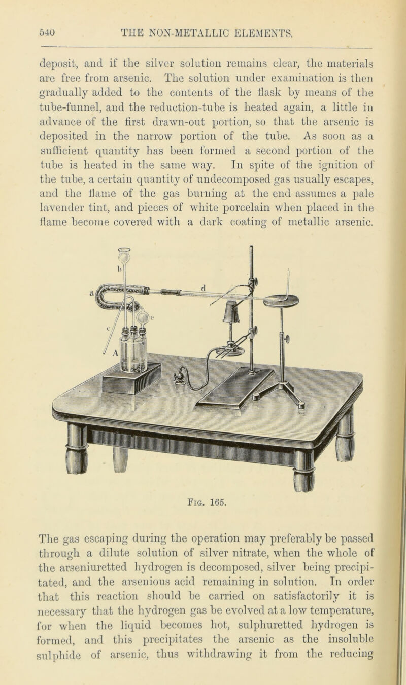 deposit, and if the silver solution remains clear, the materials are free from arsenic. The solution under examination is then gradually added to the contents of the flask by means of the tube-funnel, and the reduction-tube is heated again, a little in advance of the first drawn-out portion, so that the arsenic is deposited in the narrow portion of the tube. As soon as a sufficient quantity has been formed a second portion of the tube is heated in the same way. In spite of the ignition of the tube, a certain quantity of undecomposed gas usually escapes, and the flame of the gas burning at the end assumes a pale lavender tint, and pieces of white porcelain when placed in the flame become covered with a dark coating of metallic arsenic. The gas escaping during the operation may preferably be passed through a dilute solution of silver nitrate, when the whole of the arseniuretted hydrogen is decomposed, silver being precipi- tated, and the arsenious acid remaining in solution. In order that this reaction should be carried on satisfactorily it is necessary that the hydrogen gas be evolved at a low temperature, for when the liquid becomes hot, sulphuretted hydrogen is formed, and this precipitates the arsenic as the insoluble sulphide of arsenic, thus withdrawing it from the reducing