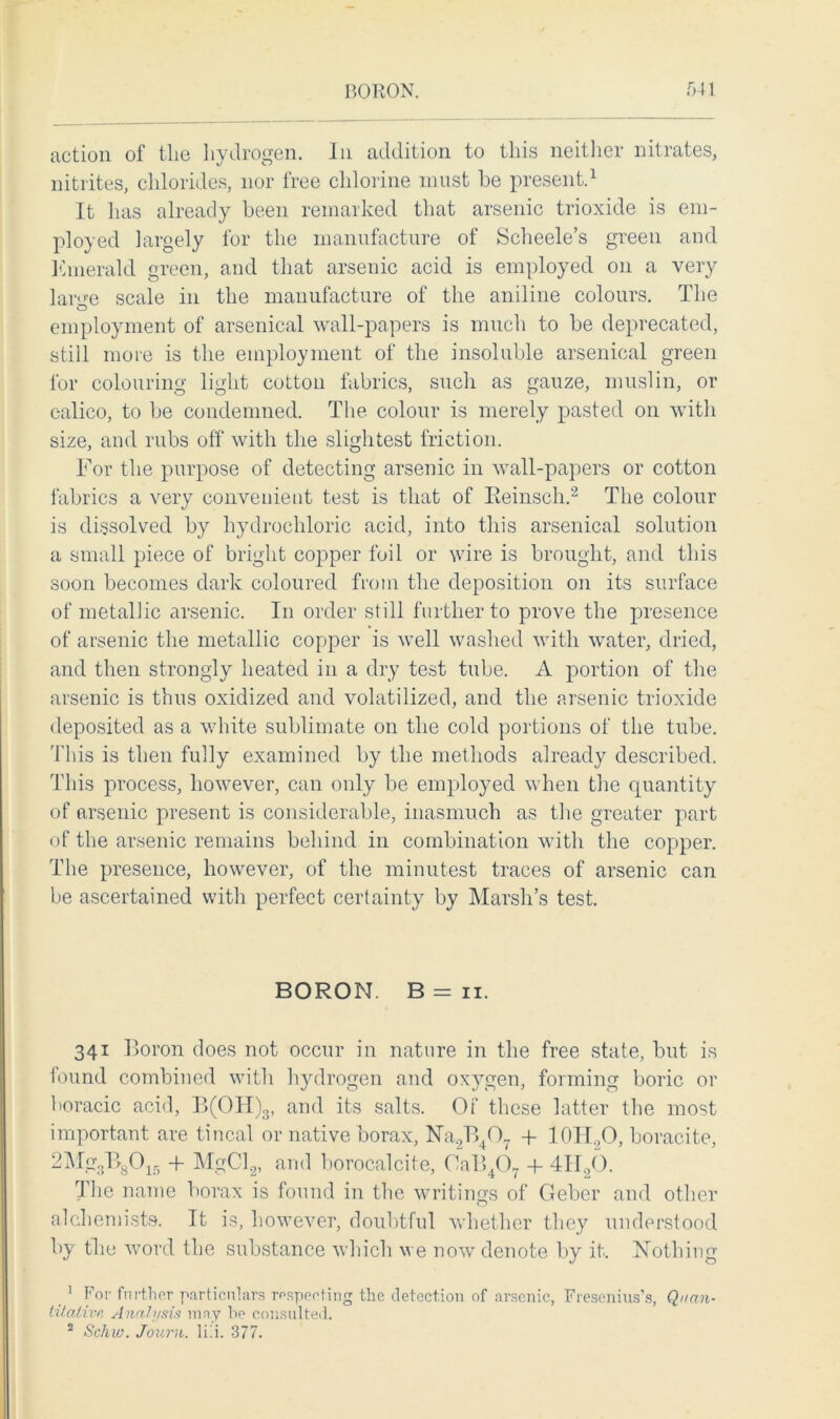 action of the hydrogen. In addition to this neither nitrates, nitrites, chlorides, nor free chlorine must be present.1 It has already been remarked that arsenic trioxide is em- ployed largely for the manufacture of Scheele’s green and Emerald green, and that arsenic acid is employed on a very lar<>-e scale in the manufacture of the aniline colours. The employment of arsenical wall-papers is much to be deprecated, still more is the employment of the insoluble arsenical green for colouring light cotton fabrics, such as gauze, muslin, or calico, to be condemned. The colour is merely pasted on with size, and rubs off with the slightest friction. For the purpose of detecting arsenic in wall-papers or cotton fabrics a very convenient test is that of Eeinsch.2 The colour is dissolved by hydrochloric acid, into this arsenical solution a small piece of bright copper foil or wire is brought, and this soon becomes dark coloured from the deposition on its surface of metallic arsenic. In order still further to prove the presence of arsenic the metallic copper is well washed with water, dried, and then strongly heated in a dry test tube. A portion of the arsenic is thus oxidized and volatilized, and the arsenic trioxide deposited as a white sublimate on the cold portions of the tube. This is then fully examined by the methods already described. This process, however, can only be employed when the quantity of arsenic present is considerable, inasmuch as the greater part of the arsenic remains behind in combination with the copper. The presence, however, of the minutest traces of arsenic can be ascertained with perfect certainty by Marsh’s test. BORON. B=ii. 341 Boron does not occur in nature in the free state, but is found combined with hydrogen and oxygen, forming boric or boracic acid, B(OH)3, and its salts. Of these latter the most important are tincal or native borax, Na.2B407 + IOH.,0, boracite, 2Mg3B8015 + MgCl2, and borocalcite, 0aB407 + 4H96. The name borax is found in the writings of Geber and other alchemists. It is, however, doubtful whether they understood by the word the substance which we now denote by it. Nothing 1 For further particulars respecting the detection of arsenic, Fresenius’s, Quan- titative Analysis may be consulted. 2 Schw. Jouru. lili. 377.
