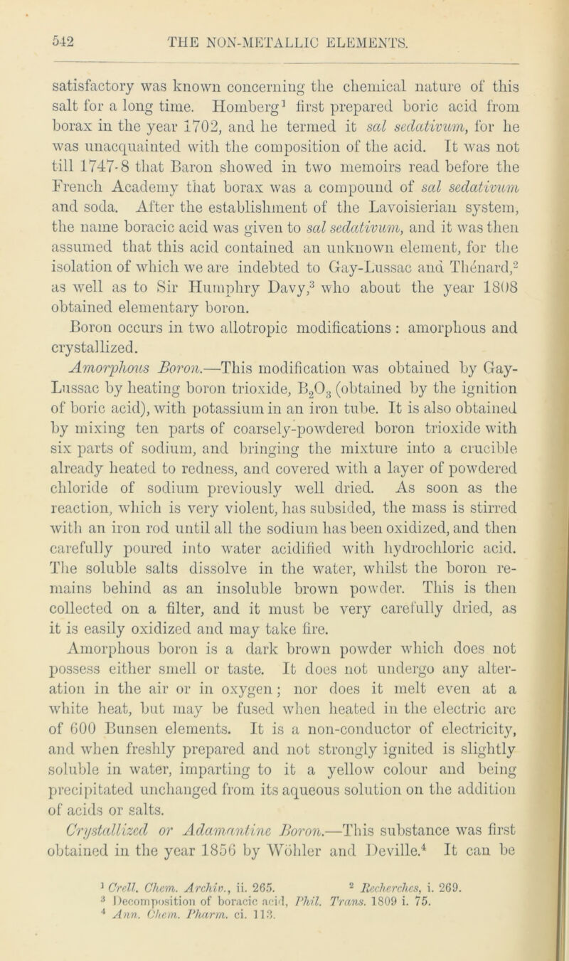 satisfactory was known concerning the chemical nature of this salt for a long time. Homberg1 first prepared boric acid from borax in the year 1702, and he termed it sal sedativum, for he was unacquainted with the composition of the acid. It was not till 1747-8 that Baron showed in two memoirs read before the French Academy that borax was a compound of sal sedativum and soda. After the establishment of the Lavoisierian system, the name boracic acid was given to sal sedativum, and it was then assumed that this acid contained an unknown element, for the isolation of which we are indebted to Gay-Lussac and Thenard,2 as well as to Sir Humphry Davy,3 who about the year 1808 obtained elementary boron. Boron occurs in two allotropic modifications : amorphous and crystallized. Amorphous Boron.—This modification was obtained by Gay- Lussac by heating boron trioxide, B203 (obtained by the ignition of boric acid), with potassium in an iron tube. It is also obtained by mixing ten parts of coarsely-powdered boron trioxide with six parts of sodium, and bringing the mixture into a crucible already heated to redness, and covered with a layer of powdered chloride of sodium previously well dried. As soon as the reaction, which is very violent, lias subsided, the mass is stirred with an iron rod until all the sodium has been oxidized, and then carefully poured into water acidified with hydrochloric acid. The soluble salts dissolve in the water, whilst the boron re- mains behind as an insoluble brown powder. This is then collected on a filter, and it must be very carefully dried, as it is easily oxidized and may take fire. Amorphous boron is a dark brown powder which does not possess either smell or taste. It does not undergo any alter- ation in the air or in oxygen; nor does it melt even at a white heat, but may be fused when heated in the electric arc of 600 Bunsen elements. It is a non-conductor of electricity, and when freshly prepared and not strongly ignited is slightly soluble in water, imparting to it a yellow colour and being precipitated unchanged from its aqueous solution on the addition of acids or salts. Crystallized or Adamantine Boron.—This substance was first obtained in the year 1856 by Wohler and Deville.4 It can be ] Crell. Charn. Archiv., ii. 265. 2 JRecherches, i. 269. 3 Decomposition of boracic aeH, Phil. Tram. 1S09 i. 75. 4 Ann. Chcrn. Pharm. ci. 113.