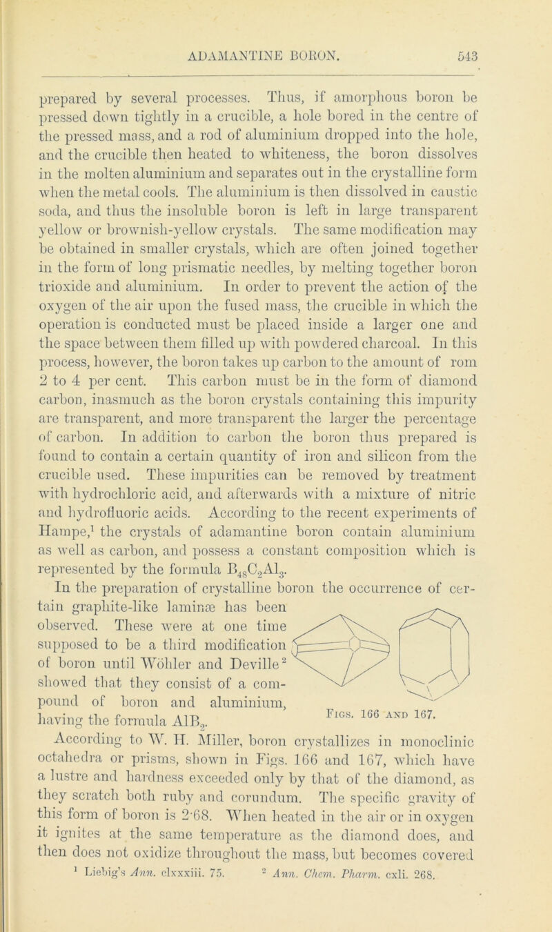 prepared by several processes. Thus, if amorphous boron be pressed down tightly in a crucible, a hole bored in the centre of the pressed mass, and a rod of aluminium dropped into the hole, and the crucible then heated to whiteness, the boron dissolves in the molten aluminium and separates out in the crystalline form when the metal cools. The aluminium is then dissolved in caustic soda, and thus the insoluble boron is left in large transparent yellow or brownish-yellow crystals. The same modification may be obtained in smaller crystals, which are often joined together in the form of long prismatic needles, by melting together boron trioxide and aluminium. In order to prevent the action of the oxygen of the air upon the fused mass, the crucible in which the operation is conducted must be placed inside a larger one and the space between them filled up with powdered charcoal. In this process, however, the boron takes up carbon to the amount of rom 2 to 4 per cent. This carbon must be in the form of diamond carbon, inasmuch as the boron crystals containing this impurity are transparent, and more transparent the larger the percentage of carbon. In addition to carbon the boron thus prepared is found to contain a certain quantity of iron and silicon from the crucible used. These impurities can be removed by treatment with hydrochloric acid, and afterwards with a mixture of nitric and hydrofluoric acids. According to the recent experiments of Hampe,1 the crystals of adamantine boron contain aluminium as well as carbon, and possess a constant composition which is represented by the formula B48C2A13. In the preparation of crystalline boron the occurrence of cer- tain grapliite-like laminae has been observed. These were at one time supposed to be a third modification of boron until Wohler and Deville2 showed that they consist of a com- pound of boron and aluminium, having the formula A1B2. According to W. IT. Miller, boron crystallizes in monoclinic octahodra or prisms, shown in Figs. 166 and 167, which have a lustre and hardness exceeded only by that of the diamond, as they scratch both ruby and corundum. The specific gravity of this form of boron is 2'68. When heated in the air or in oxygen it ignites at the same temperature as the diamond does, and then does not oxidize throughout the mass, but becomes covered 1 Liebig’s Ann. clxxxiii. 75. 2 Ann. Chem. Pharm. cxli. 268.