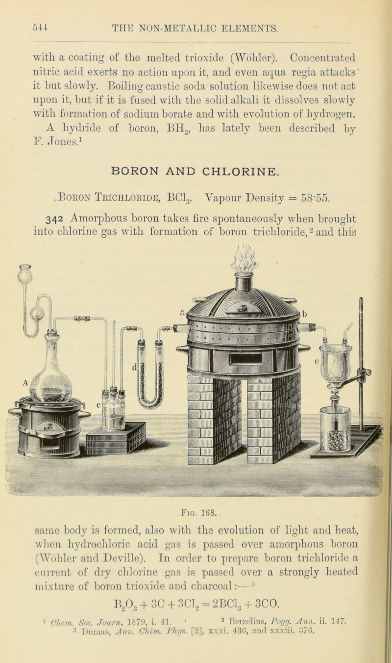 Fig. 168. same body is formed, also with the evolution of light and heat, when hydrochloric acid gas is passed over amorphous boron (Wohler and Deville). In order to prepare boron trichloride a current of dry chlorine gas is passed over a strongly heated mixture of boron trioxide and charcoal:—3 with a coating of the melted trioxide (Wohler). Concentrated nitric acid exerts no action upon it, and even acpia regia attacks' it but slowly. Boiling caustic soda solution likewise does not act upon it, but if it is fused with the solid alkali it dissolves slowly with formation of sodium borate and with evolution of hydrogen. A hydride of boron, BHS, has lately been described by F. Jones.1 BORON AND CHLORINE. .Boron Trichloride, BC13. Vapour Density = 58‘55. 342 Amorphous boron takes fire spontaneously when brought into chlorine gas with formation of boron trichloride,2 and this BA + 3C + 3CL = 2BCL + SCO. 1 Chem. Hoc. Journ. 1870, i. 41. 2 Berzelius, Pogg. Ann., ii. 147. 'J Dumas, Ann. Chim. Phys. [2], xxxi. 436, and xxxiii. 376.