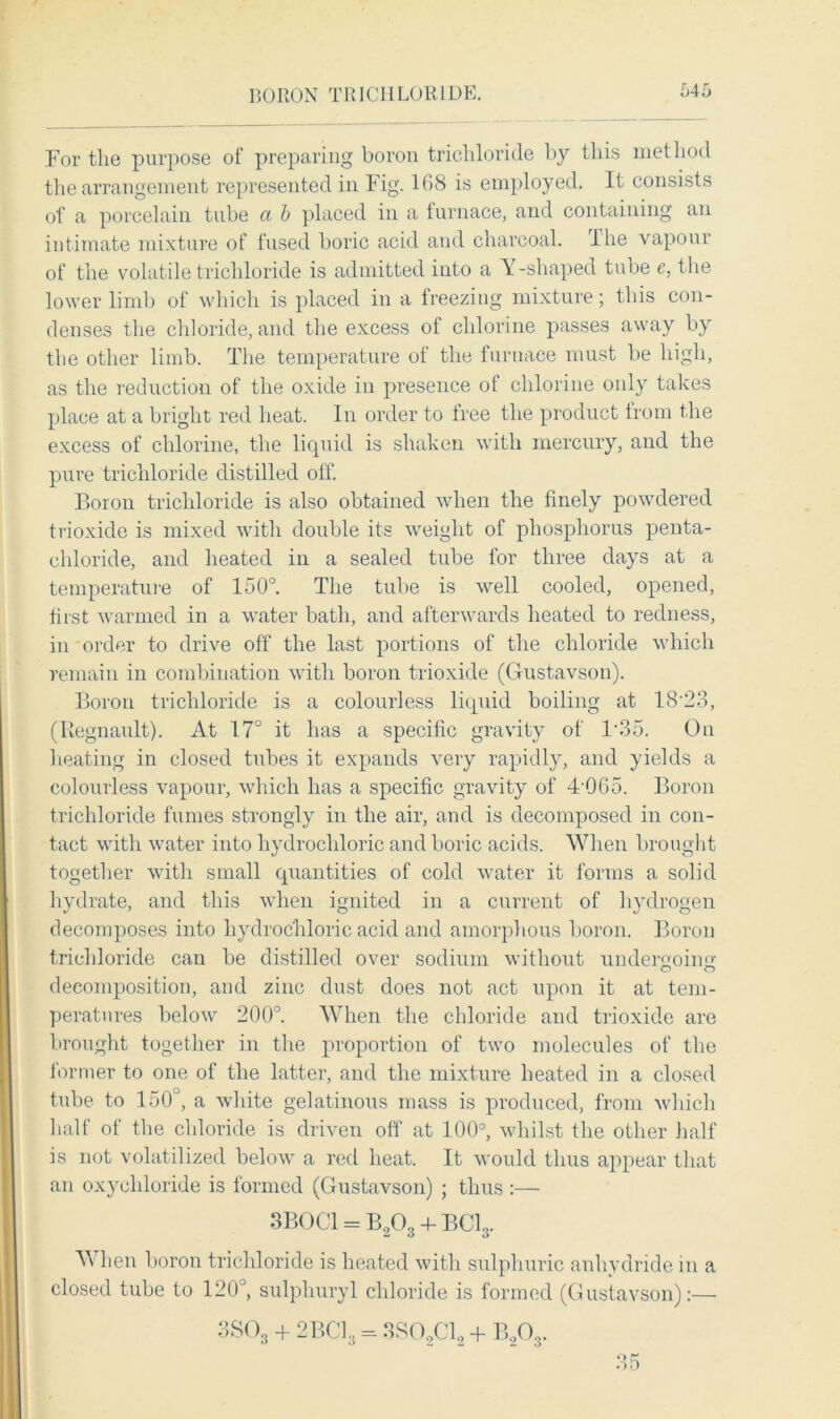 BORON TRICHLORIDE For the purpose of preparing boron trichloride by this method the arrangement represented in Fig. 108 is employed. It consists of a porcelain tube a b placed in a furnace, and containing an intimate mixture of fused boric acid and charcoal. Ihe vapour of the volatile trichloride is admitted into a Y-shaped tube e, the lower limb of which is placed in a freezing mixture; this con- denses the chloride, and the excess of chlorine passes away by the other limb. The temperature of the furnace must be high, as the reduction of the oxide in presence of chlorine only takes place at a bright red heat. In order to free the product from the excess of chlorine, the liquid is shaken with mercury, and the pure trichloride distilled off. Boron trichloride is also obtained when the finely powdered trioxide is mixed with double its weight of phosphorus penta- chloride, and heated in a sealed tube for three days at a temperature of 150°. The tube is well cooled, opened, first warmed in a water bath, and afterwards heated to redness, in order to drive off the last portions of the chloride which remain in combination with boron trioxide (Gustavson). Boron trichloride is a colourless liquid boiling at 18'23, (Ilegnault). At 17° it has a specific gravity of F35. On heating in closed tubes it expands very rapidly, and yields a colourless vapour, which has a specific gravity of 4'065. Boron trichloride fumes strongly in the air, and is decomposed in con- tact with water into hydrochloric and boric acids. When brought together with small quantities of cold water it forms a solid hydrate, and this when ignited in a current of hydrogen decomposes into hydrochloric acid and amorphous boron. Boron trichloride can be distilled over sodium without undergoing decomposition, and zinc dust does not act upon it at tem- peratures below 200°. When the chloride and trioxide are brought together in the proportion of two molecules of the former to one of the latter, and the mixture heated in a closed tube to 150, a white gelatinous mass is produced, from which half of the chloride is driven off at 100°, whilst the other half is not volatilized below a red heat. It would thus appear that an oxychloride is formed (Gustavson) ; thus :— 3BOC1 = B203 4- BClo. When boron trichloride is heated with sulphuric anhydride in a closed tube to 120°, sulphuryl chloride is formed (Gustavson):— 3S03 + 2BC13 = 3S02C12 + B203. 35