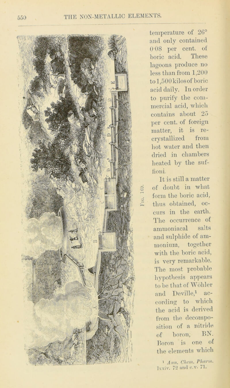 temperature of 26° and only contained 008 per cent, of boric acid. These lagoons produce no less than from 1,200 to 1,500 kilos of boric acid dail\r. In order to purify the com- mercial acid, which contains about 25 per cent, of foreign matter, it is re- crystallized from hot water and then dried in chambers heated by the suf- lioni. It is still a matter of doubt in what form the boric acid, thus obtained, oc- curs in the earth. The occurrence ot ammoniacal salts and sulphide of am- monium, together with the boric acid, is very remarkable. The most probable hypothesis appears to be that of Wohler and Deville,1 ac- cording to which the acid is derived from the decompo- sition of a nitride of boron, BN. Boron is one of the elements which 1 Ann. Chcm. Phann. ]\xiv. 72 and c.v- 7L