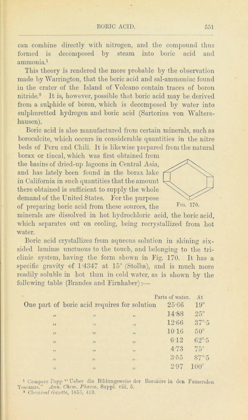 can combine directly with nitrogen, and the compound thus formed is decomposed by steam into boric acid and ammonia.1 This theory is rendered the more probable by the observation made by Warrington, that the boric acid and sal-ammoniac found in the crater of the Island of Volcano contain traces of boron nitride.2 It is, however, possible that boric acid may be derived from a sulphide of boron, which is decomposed by water into sulphuretted hydrogen and boric acid (Sartorius von Walters- hausen). Boric acid is also manufactured from certain minerals, such as borocalcite, which occurs in considerable quantities in the nitre beds of Peru and Chili. It is likewise prepared from the natural borax or tincal, which was first obtained from the basins of dried-up lagoons in Central Asia, and has lately been found in the borax lake in California in such quantities that the amount there obtained is sufficient to supply the whole demand of the United States. Bor the purpose of preparing boric acid from these sources, the minerals are dissolved in hot hydrochloric acid, the boric acid, which separates out on cooling, being recrystallized from hot water. Boric acid crystallizes from aqueous solution in shining six- sided laminae unctuous to the touch, and belonging to the tri- clinic system, having the form shown in Fig. 170. It has a specific gravity of D4347 at 15° (Stolba), and is much more readily soluble in hot than in cold water, as is shown by the following table (Brandes and Firnliaber) :— Parts of water. One part of boric acid requires for solution 25-66 At 19° >> •y yy 14-88 25° yy :> 12-66 37°-5 )> yy 1016 0 O ro yy yy yy 612 62°-5 yy yy yy 4-73 75° yy yy yy 3 no 87°-5 yy yy yy 2-97 100° 1 Compare Popp “ Ueber die Bildungsweise der Borsaure in den Fumerolen Toseapas.” Ann. Chcm. Pharm. Suppl. viii. 5. 7 Chemical Gazette, 1855, 419.
