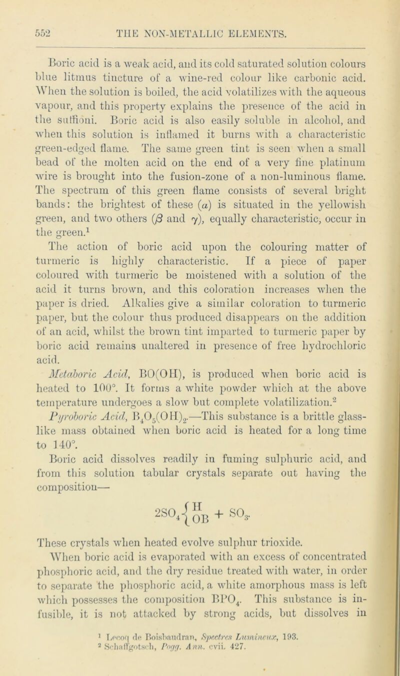 Boric acid is a weak acid, and its cold saturated solution colours blue litmus tincture of a wine-red colour like carbonic acid. When the solution is boiled, the acid volatilizes with the aqueous vapour, and this property explains the presence of the acid in the suffioni. Boric acid is also easily soluble in alcohol, and when this solution is inflamed it burns with a characteristic green-edged flame. The same green tint is seen when a small bead of the molten acid on the end of a very line platinum wire is brought into the fusion-zone of a noil-luminous flame. The spectrum of this green flame consists of several bright bands: the brightest of these (a) is situated in the yellowish green, and two others (J3 and 7), equally characteristic, occur in the green.1 The action of boric acid upon the colouring matter of turmeric is highly characteristic. If a piece of paper coloured with turmeric be moistened with a solution of the acid it turns brown, and this coloration increases when the paper is dried. Alkalies give a similar coloration to turmeric paper, but the colour thus produced disappears on the addition of an acid, whilst the brown tint imparted to turmeric paper by boric acid remains unaltered in presence of free hydrochloric acid. Metaboric Acid, BO(OII), is produced when boric acid is heated to 100°. It forms a white powder which at the above temperature undergoes a slow but complete volatilization.2 Pyroboric Acid, B405(0H)2.—This substance is a brittle glass- like mass obtained when boric acid is heated for a long time to 140°. Boric acid dissolves readily in fuming sulphuric acid, and from this solution tabular crystals separate out having the composition— 2SO‘{oB + S03- These crystals when heated evolve sulphur trioxide. When boric acid is evaporated with an excess of concentrated phosphoric acid, and the dry residue treated with water, in order to separate the phosphoric acid, a white amorphous mass is left which possesses the composition BP04. This substance is in- fusible, it is not attacked by strong acids, but dissolves in 1 Lr-ooq de Roisbaudran, Spectres Lumincux, 193. 2 Schafl’gotsch, I>rigr/. Ann. evii. 427.