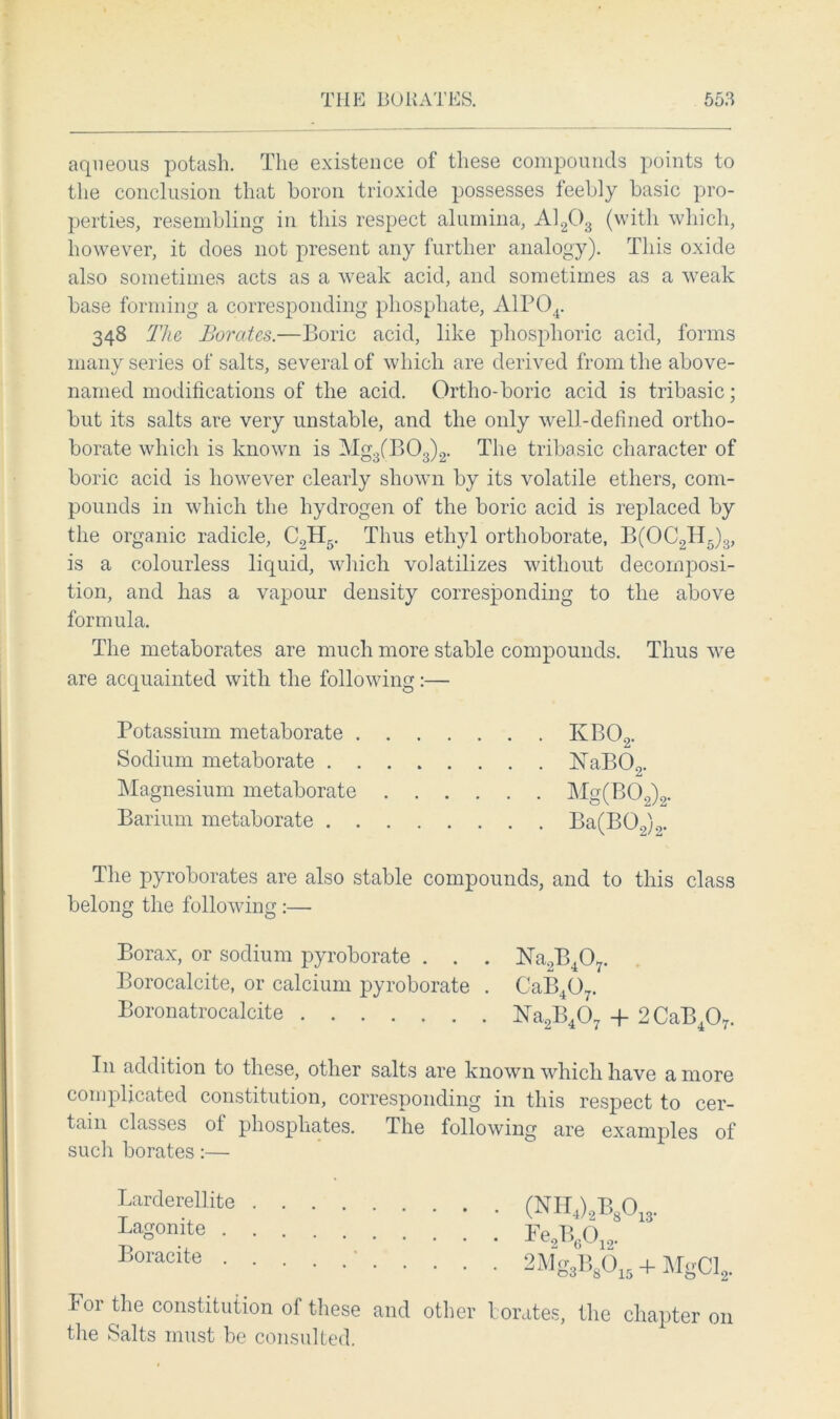 aqueous potash. The existence of these compounds points to the conclusion that boron trioxide possesses feebly basic pro- perties, resembling in this respect alumina, A1203 (with which, however, it does not present any further analogy). This oxide also sometimes acts as a weak acid, and sometimes as a weak base forming a corresponding phosphate, A1P04. 343 The Borates.—Boric acid, like phosphoric acid, forms many series of salts, several of which are derived from the above- named modifications of the acid. Ortho-boric acid is tribasic; but its salts are very unstable, and the only well-defined ortho- borate which is known is Mg3(B03)2. The tribasic character of boric acid is however clearly shown by its volatile ethers, com- pounds in which the hydrogen of the boric acid is replaced by the organic radicle, C2H5. Thus ethyl orthoborate, B(OC2H5)3, is a colourless liquid, which volatilizes without decomposi- tion, and has a vapour density corresponding to the above formula. The metaborates are much more stable compounds. Thus we are acquainted with the following:— Potassium metaborate KB02. Sodium metaborate NaB02. Magnesium metaborate Mg(B02)2. Barium metaborate Ba(B02)2. The pyroborates are also stable compounds, and to this class belong the following :— Borax, or sodium pyroborate . . . Na2B407. Borocalcite, or calcium pyroborate . CaB407. Boronatrocalcite Na2B407 + 2CaB407. In addition to these, other salts are known which have a more complicated constitution, corresponding in this respect to cer- tain classes of phosphates. The following are examples of such borates:— lor the constitution of these and other borates, the chapter 011 the Salts must be consulted. Larderellite . Lagonite . . Boracite . .