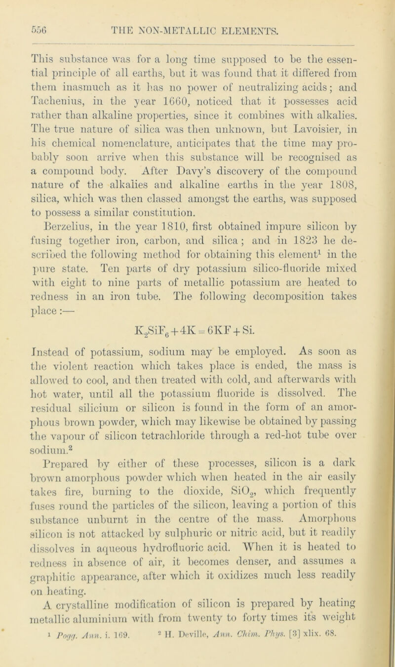 This substance was for a long time supposed to be the essen- tial principle of all earths, but it was found that it differed from them inasmuch as it has no power of neutralizing acids; and Tachenius, in the year 1G60, noticed that it possesses acid rather than alkaline properties, since it combines with alkalies. The true nature of silica was then unknown, but Lavoisier, in his chemical nomenclature, anticipates that the time may pro- bably soon arrive when this substance will be recognised as a compound body. After Davy’s discovery of the compound nature of the alkalies and alkaline earths in the year 1808, silica, which was then classed amongst the earths, was supposed to possess a similar constitution. Berzelius, in the year 1810, first obtained impure silicon by fusing together iron, carbon, and silica; and in 1823 he de- scribed the following method for obtaining this element1 in the pure state. Ten parts of dry potassium silico-tluoride mixed with eight to nine parts of metallic potassium are heated to redness in an iron tube. The following decomposition takes place:— K2SiF6+4K = 6KF + Si. Instead of potassium, sodium may be employed. As soon as the violent reaction which takes place is ended, the mass is allowed to cool, and then treated with cold, and afterwards with hot water, until all the potassium fluoride is dissolved. The residual silicium or silicon is found in the form of an amor- phous brown powder, which may likewise be obtained by passing the vapour of silicon tetrachloride through a red-hot tube over sodium.2 Prepared by either of these processes, silicon is a dark brown amorphous powder which when heated in the air easily takes fire, burning to the dioxide, Si02, which frequently fuses round the particles of the silicon, leaving a portion of this substance unburnt in the centre of the mass. Amorphous silicon is not attacked by sulphuric or nitric acid, but it readily dissolves in aqueous hydrofluoric acid. When it is heated to redness in absence of air, it becomes denser, and assumes a graphitic appearance, after which it oxidizes much less readily on heating. A crystalline modification of silicon is prepared by heating metallic aluminium with from twenty to forty times its weight i Pnrjrj. Ann. i. 169. 2 H. D^ville, Ann. Chim. rhys. [3] xlix. 68.