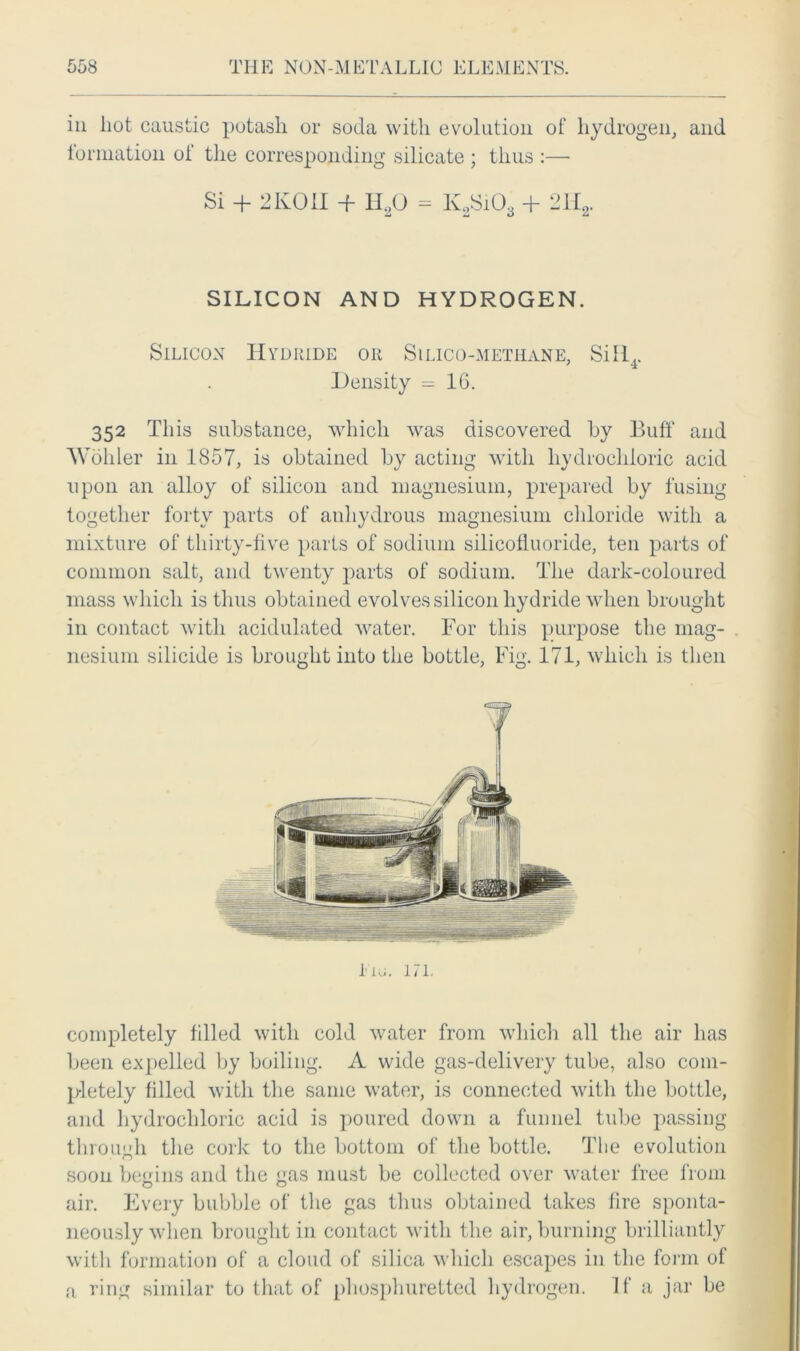 in hot caustic potash or soda with evolution of hydrogen, and formation of the corresponding silicate ; thus :—■ Si -f- 2K011 -f- H.,0 = K.,SiOa -f- -112- SILICON AND HYDROGEN. Silicon Hydride or Silico-methane, Sill4. Density = 16. 352 This substance, which was discovered by Buff and Wohler in 1857, is obtained by acting with hydrochloric acid upon an alloy of silicon and magnesium, prepared by fusing together forty parts of anhydrous magnesium chloride with a mixture of thirty-five parts of sodium silicofluoride, ten parts of common salt, and twenty parts of sodium. The dark-coloured mass which is thus obtained evolves silicon hydride when brought in contact with acidulated water. For this purpose the mag- nesium silicide is brought into the bottle, Fig. 171, which is then completely filled with cold water from which all the air has been expelled by boiling. A wide gas-delivery tube, also com- pletely filled with the same water, is connected with the bottle, and hydrochloric acid is poured down a funnel tube passing through the cork to the bottom of the bottle. The evolution soon begins and the gas must be collected over water free from air. Every bubble of the gas thus obtained takes fire sponta- neously when brought in contact with the air, burning brilliantly with formation of a cloud of silica which escapes in the form of a ring similar to that of phosphuretted hydrogen. If a jar be