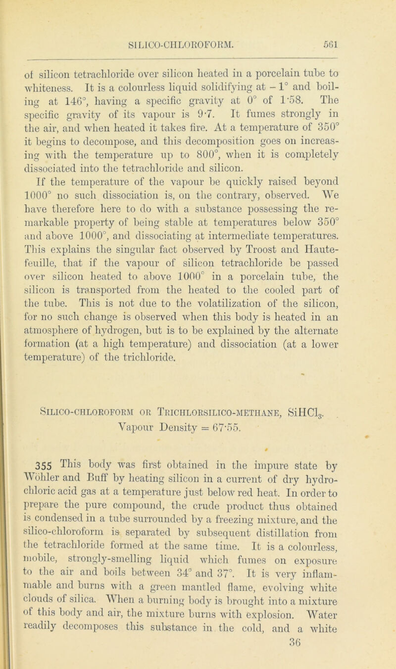 of silicon tetrachloride over silicon heated in a porcelain tube to whiteness. It is a colourless liquid solidifying at - 1° and boil- ing at 146°, having a specific gravity at 0° of 1’58. The specific gravity of its vapour is 97. It fumes strongly in the air, and when heated it takes fire. At a temperature of 350° it begins to decompose, and this decomposition goes on increas- ing with the temperature up to 800°, when it is completely dissociated into the tetrachloride and silicon. If the temperature of the vapour be quickly raised beyond 1000° no such dissociation is, on the contrary, observed. We have therefore here to do with a substance possessing the re- markable property of being stable at temperatures below 350° and above 1000°, and dissociating at intermediate temperatures. This explains the singular fact observed by Troost and Ilaute- feuille, that if the vapour of silicon tetrachloride be passed over silicon heated to above 1000c in a porcelain tube, the silicon is transported from the heated to the cooled part of the tube. This is not due to the volatilization of the silicon, for no such change is observed when this body is heated in an atmosphere of hydrogen, but is to be explained by the alternate formation (at a high temperature) and dissociation (at a lower temperature) of the trichloride. SlLICO-CHLOROFORM OR TrICIILORSILICO-METHANE, SiHCl3. Vapour Density = 67'55. 355 This body was first obtained in the impure state by V ohler and Buff by heating silicon in a current of dry hydro- chloric acid gas at a temperature just below red heat. In order to prepare the pure compound, the crude product thus obtained is condensed in a tube surrounded by a freezing mixture, and the silico-chloroform is separated by subsequent distillation from the tetrachloride formed at the same time. It is a colourless, mobile, strongly-smelling liquid which fumes on exposure to the air and boils between 34° and 37°. It is very inflam- mable and burns with a green mantled flame, evolving white clouds of silica. When a burning body is brought into a mixture of this body and air, the mixture burns with explosion. Water readily decomposes this substance in the cold, and a white 36