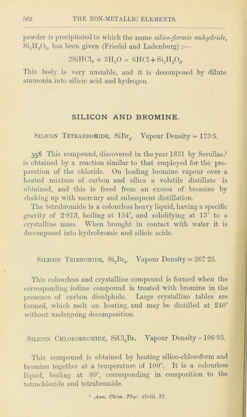 powder is precipitated to which the name silico-formic anhydride, Si2H203, lias been given (Friedel and Ladenburg) :— 2SiHCl* + 3H20 = 6HC1 +Si2H203. This body is very unstable, and it is decomposed by dilute ammonia into silicic acid and hydrogen. SILICON AND BROMINE. Silicon Tetkabromide, SiBr4. Vapour Density = 173-5. 356 This compound, discovered in the year 1831 by Serullas,1 is obtained by a reaction similar to that employed for the pre- paration of the chloride. On leading bromine vapour over a heated mixture of carbon and silica a volatile distillate is obtained, and this is freed from an excess of bromine by shaking up with mercury and subsequent distillation. The tetrabromide is a colourless heavy liquid, having a specific gravity of 2-813, boiling at 154°, and solidifying at 13° to a crystalline mass. When brought in contact with water it is decomposed into hydrobromic and silicic acids. Silicon Tribromide, Si2Br6. Vapour Density = 267'25. This colourless and crystalline compound is formed when the corresponding iodine compound is treated with bromine in the presence of carbon disulphide. Large crystalline tables are formed, which melt on heating, and may be distilled at 240° without undergoing decomposition. Silicon Chlorobromide, SiCl3Br. Vapour Density = 106’93. This compound is obtained by heating silico-chloroform and bromine together at a temperature of 100°. It is a colourless liquid, boiling at 80°, corresponding in composition to the tetrachloride and tetrabromide. Ann. CMm. Phy.<. xlviii. 87. 1