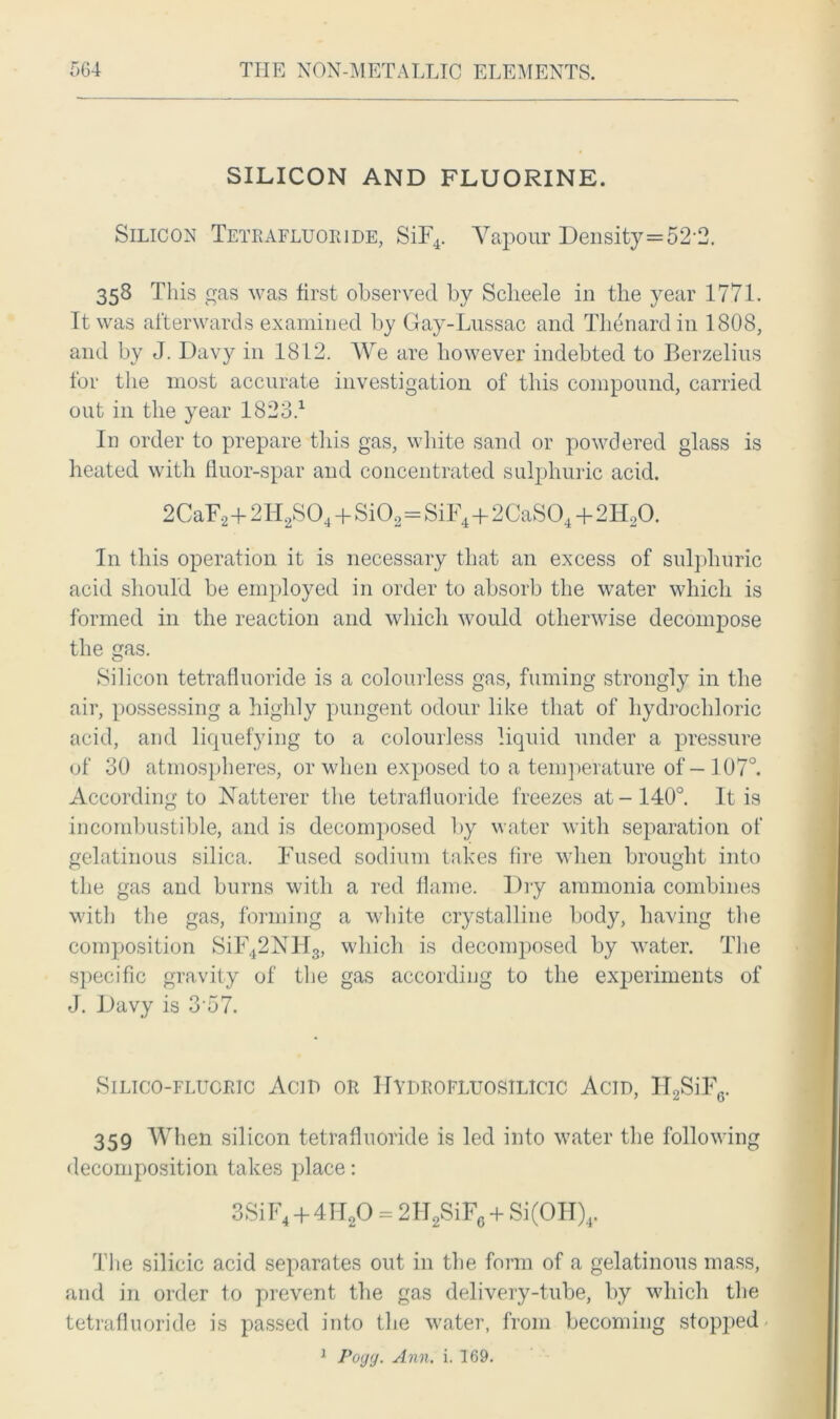 SILICON AND FLUORINE. Silicon Tetrafluoride, SiF4. Vapour Density=52 2. 358 This gas was first observed by Sclieele in the year 1771. It was afterwards examined by Gay-Lussac and Thenard in 1808, and by J. Davy in 1812. We are however indebted to Berzelius for the most accurate investigation of this compound, carried out in the year 1823.1 In order to prepare this gas, white sand or powdered glass is heated with fluor-spar and concentrated sulphuric acid. 2CaF2+2H2S04 + Si02=SiF4+2CaS04+2H20. In this operation it is necessary that an excess of sulphuric acid should be employed in order to absorb the water which is formed in the reaction and which would otherwise decompose the gas. Silicon tetrafluoride is a colourless gas, fuming strongly in the air, possessing a highly pungent odour like that of hydrochloric acid, and liquefying to a colourless liquid under a pressure of 30 atmospheres, or when exposed to a temperature of-107°. According to FTatterer the tetrafluoride freezes at-140°. It is incombustible, and is decomposed by water with separation of gelatinous silica. Fused sodium takes fire when brought into the gas and burns with a red flame. Dry ammonia combines with the gas, forming a white crystalline body, having the composition SiF42NH3, which is decomposed by water. The specific gravity of the gas according to the experiments of J. Davy is 3 57. SiLico-FLtrcRic Acid or Hydrofluosilicic Acid, H2SiF6. 359 When silicon tetrafluoride is led into water the following decomposition takes place: 3SiF4 + 4H20 = 2H2SiF6 + Si(OH)4. The silicic acid separates out in the form of a gelatinous mass, and in order to prevent the gas delivery-tube, by which the tetrafluoride is passed into the water, from becoming stopped 1 Pogg. Ann. i. 169.