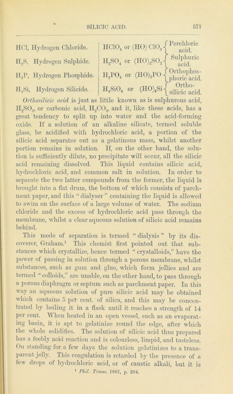 HC104 or (HO) C103 Perchloric acid. H2S04 or (H0)2S02{ SlS'ric H3P04 or (H0)3P0{0;S- H4Si04 or (HO)lSi|sil^ha°dd HC1, Hydrogen Chloride. H2S, Hydrogen Sulphide. H3P, Hydrogen Phosphide. H4Si, Hydrogen Silicide. Orthosilicic acid is just as little known as is sulphurous acid, H2S03, or carbonic acid, H2C03, and it, like these acids, has a great tendency to split up into water and the acid-forming oxide. If a solution of an alkaline silicate, termed soluble glass, be acidified with hydrochloric acid, a portion of the silicic acid separates out as a gelatinous mass, whilst another portion remains in solution. If, on the other hand, the solu- tion is sufficiently dilute, no precipitate will occur, all the silicic acid remaining dissolved. This liquid contains silicic acid, hydrochloric acid, and common salt in solution. In order to separate the two latter compounds from the former, the liquid is brought into a flat drum, the bottom of which consists of parch- ment paper, and this “ dialyser ” containing the liquid is allowed to swim on the surface of a large volume of water. The sodium chloride and the excess of hydrochloric acid pass through the membrane, whilst a clear aqueous solution of silicic acid remains behind. This mode of separation is termed “ dialysis ” by its dis- coverer, Graham.1 This chemist first pointed out that sub- stances which crystallize, hence termed “ crystalloids,” have the power of passing in solution through a porous membrane, whilst substances, such as gum and glue, which form jellies and are termed “ colloids,” are unable, on the other hand, to pass through a porous diaphragm or septum such as parchment paper. In this way an aqueous solution of pure silicic acid may be obtained which contains 5 pet cent, of silica, and this may be concen- trated by boiling it in a flask until it reaches a strength of 14 per cent. When heated in an open vessel, such as an evaporat- ing basin, it is apt to gelatinize round the edge, after which the whole solidifies. The solution of silicic acid thus prepared has a feebly acid reaction and is colourless, limpid, and tasteless. On standing for a few days the solution gelatinizes to a trans- parent jelly. This coagulation is retarded by the presence of a lew drops of hydrochloric acid, or of caustic alkali, but it is 1 Phil. Trans. 1861, p. 204.