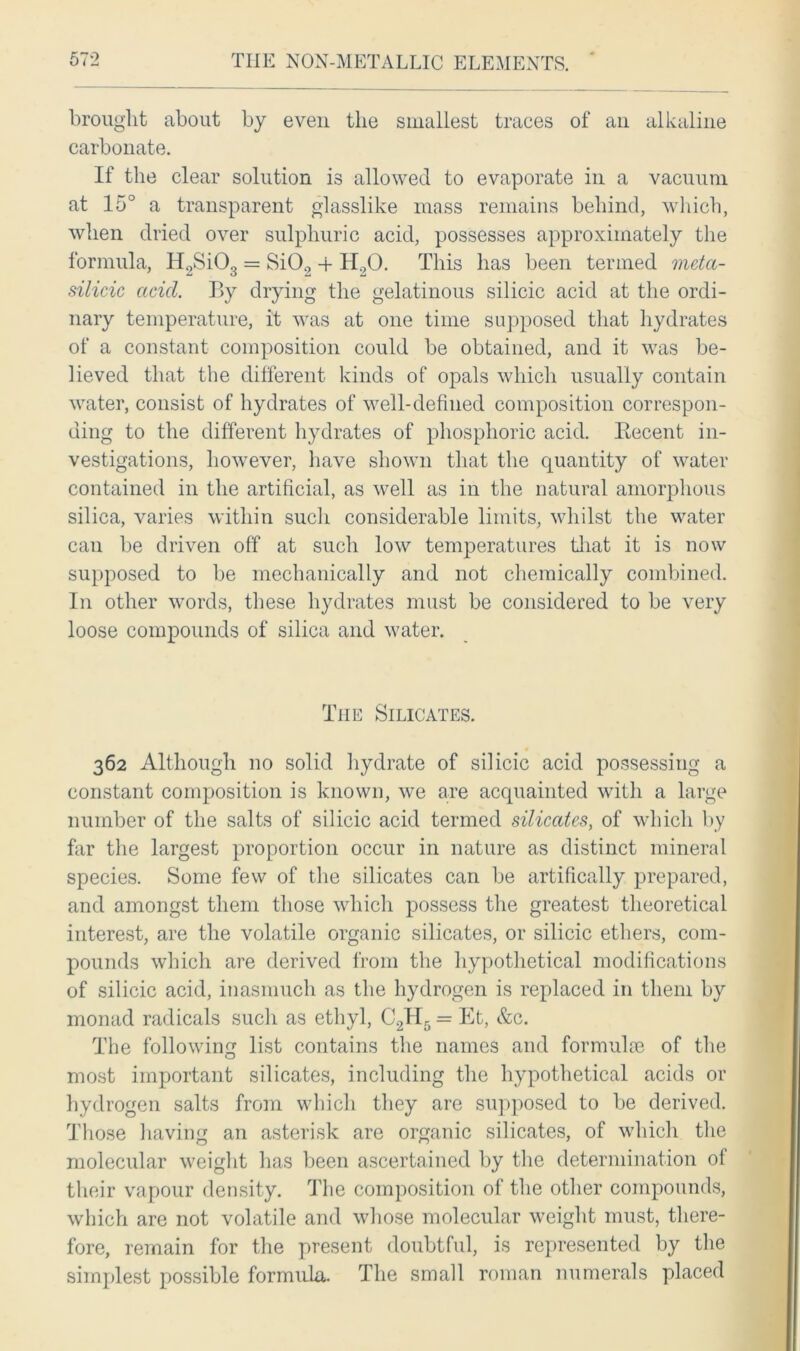 brought about by even the smallest traces of an alkaline carbonate. If the clear solution is allowed to evaporate in a vacuum at 15° a transparent glasslike mass remains behind, which, when dried over sulphuric acid, possesses approximately the formula, H2Si03 = Si02 + H.,0. This has been termed mcta- silicic cicicl. By drying the gelatinous silicic acid at the ordi- nary temperature, it was at one time supposed that hydrates of a constant composition could be obtained, and it was be- lieved that the different kinds of opals which usually contain water, consist of hydrates of well-defined composition correspon- ding to the different hydrates of phosphoric acid. Recent in- vestigations, however, have shown that the quantity of water contained in the artificial, as well as in the natural amorphous silica, varies within such considerable limits, whilst the water can be driven off at such low temperatures that it is now supposed to be mechanically and not chemically combined. In other words, these hydrates must be considered to be very loose compounds of silica and water. The Silicates. 362 Although no solid hydrate of silicic acid possessing a constant composition is known, we are acquainted with a large number of the salts of silicic acid termed silicates, of which by far the largest proportion occur in nature as distinct mineral species. Some few of the silicates can be artifically prepared, and amongst them those which possess the greatest theoretical interest, are the volatile organic silicates, or silicic ethers, com- pounds which are derived from the hypothetical modifications of silicic acid, inasmuch as the hydrogen is replaced in them by monad radicals such as ethyl, C2H5 = Et, &c. The following list contains the names and formulae of the most important silicates, including the hypothetical acids or hydrogen salts from which they are supposed to be derived. Those having an asterisk are organic silicates, of which the molecular weight has been ascertained by the determination of their vapour density. The composition of the other compounds, which are not volatile and whose molecular weight must, there- fore, remain for the present doubtful, is represented by the simplest possible formula. The small roman numerals placed