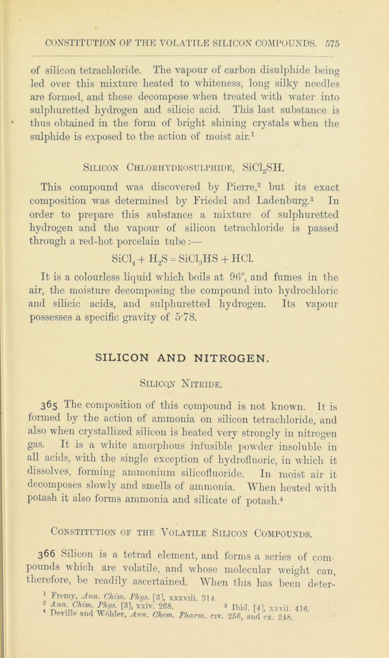 of silicon tetrachloride. The vapour of carbon disulphide being led over this mixture heated to whiteness, long silky needles are formed, and these decompose when treated with water into sulphuretted hydrogen and silicic acid. This last substance is thus obtained in the form of bright shining crystals when the sulphide is exposed to the action of moist air.1 Silicon Chloriiydrosulphide, SiCl3SH. This compound was discovered by Pierre,2 but its exact composition was determined by Fried el and Ladenburg.3 In order to prepare this substance a mixture of sulphuretted hydrogen and the vapour of silicon tetrachloride is passed through a red-hot porcelain tube :— SiCl4 + H2S = SiCl3HS + HC1. It is a colourless liquid which boils at 96°, and fumes in the air, the moisture decomposing the compound into hydrochloric and silicic acids, and sulphuretted hydrogen. Its vapour possesses a specific gravity of 5-78. SILICON AND NITROGEN. Silicon Nitride. 365 The composition of this compound is not known. It is formed by the action of ammonia on silicon tetrachloride, and also when crystallized silicon is heated very strongly in nitrogen gas. It is a white amorphous infusible powder insoluble in all acids, with the single exception of hydrofluoric, in which it dissolves, forming ammonium silicofluoricle. In moist air it decomposes slowly and smells of ammonia. When heated with potash it also forms ammonia and silicate of potash.4 Constitution of the Volatile Silicon Compounds. 366 Silicon is a tetrad element, and forms a series of com- pounds which are volatile, and whose molecular weight can, therefore, be readily ascertained. When this has been deter- Fremy, Ann. Chim. Phys. [3], xxxviii. 3 2 Ann. Chim. Phys. [3], xxiv. 268. * Deville and Wohler, Ann. Chew.. Pharm. 14. 5 Ibid. [4], xxvii. 416. civ. 266, and ox. 248.