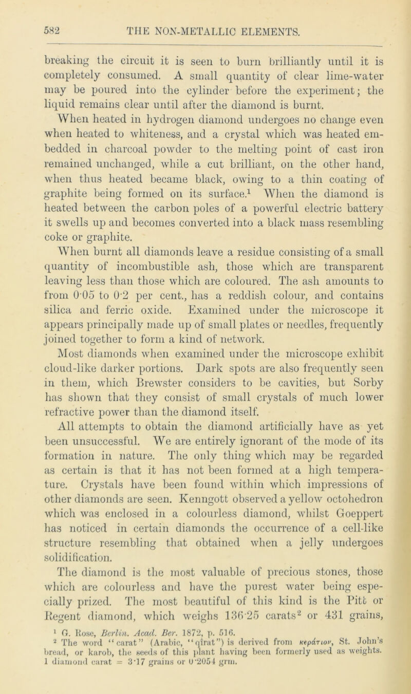 breaking the circuit it is seen to burn brilliantly until it is completely consumed. A small quantity of clear lime-water may be poured into the cylinder before the experiment; the liquid remains clear until after the diamond is burnt. When heated in hydrogen diamond undergoes no change even when heated to whiteness, and a crystal which was heated em- bedded in charcoal powder to the melting point of cast iron remained unchanged, while a cut brilliant, on the other hand, when thus heated became black, owing to a thin coating of graphite being formed on its surface.1 When the diamond is heated between the carbon poles of a powerful electric battery it swells up and becomes converted into a black mass resembling coke or graphite. When burnt all diamonds leave a residue consisting of a small quantity of incombustible ash, those which are transparent leaving less than those which are coloured. The ash amounts to from 0 05 to 02 per cent., has a reddish colour, and contains silica and ferric oxide. Examined under the microscope it appears principally made up of small plates or needles, frequently joined together to form a kind of network. Most diamonds when examined under the microscope exhibit cloud-like darker portions. Dark spots are also frequently seen in them, which Brewster considers to be cavities, but Sorby has shown that they consist of small crystals of much lower refractive power than the diamond itself. All attempts to obtain the diamond artificially have as yet been unsuccessful. We are entirely ignorant of the mode of its formation in nature. The only thing which may be regarded as certain is that it has not been formed at a high tempera- ture. Crystals have been found within which impressions of other diamonds are seen. Kenngott observed a yellow octohedron which was enclosed in a colourless diamond, whilst Goeppert has noticed in certain diamonds the occurrence of a cell-like structure resembling that obtained when a jelly undergoes solidification. The diamond is the most valuable of precious stones, those which are colourless and have the purest water being espe- cially prized. The most beautiful of this kind is the Pitt or Regent diamond, which weighs 136 26 carats2 or 431 grains, 1 0. Rose, Berlin. Accul. Ber. 1872, p. 516. ( 2 The word “carat” (Arabic, “qirat”)is derived from Kfpdriot', St. John’s bread, or karob, the seeds of this plant having been formerly used as weights. 1 diamond carat = 3'17 grains or U’205-1 grin.