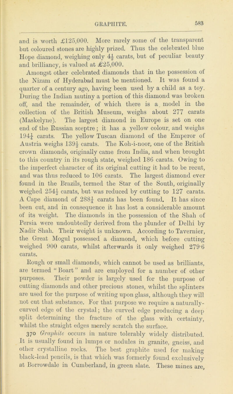 and is worth £125,000. More rarely some of the transparent but coloured stones are highly prized. Thus the celebrated blue Hope diamond, weighing only 4| carats, but ol peculiar beauty and brilliancy, is valued at £25,000. Amongst other celebrated diamonds that in the possession of the Nizam of Hyderabad must be mentioned. It was found a quarter of a century ago, having been used by a child as a toy. During the Indian mutiny a portion of this diamond was broken off, and the remainder, of which there is a model in the collection of the British Museum, weighs about 277 carats (Maskelyne). The largest diamond in Europe is set on one end of the Russian sceptre ; it has a yellow colour, and weighs 194^ carats. The yellow Tuscan diamond of the Emperor of Austria weighs 139| carats. The Koh-i-noor, one of the British crown diamonds, originally came from India, and when brought to this country in its rough state, weighed 186 carats. Owing to the imperfect character of its original cutting it had to be recut, and was thus reduced to 106 carats. The largest diamond ever found in the Brazils, termed the Star of the South, originally weighed 254|- carats, but was reduced by cutting to 127 carats. A Cape diamond of 288J carats has been found. It has since been cut, and in consequence it has lost a considerable amount of its weight. The diamonds in the possession of the Shah of Persia were undoubtedly derived from the plunder of Delhi by Nadir Shah. Their weight is unknown. According to Tavernier, the Great Mogul possessed a diamond, which before cutting weighed 900 carats, whilst afterwards it only weighed 279-6 carats. Ptough or small diamonds, which cannot be used as brilliants, are termed “ Boart ” and are employed for a number of other purposes. Their powder is largely used for the purpose of cutting diamonds and other precious stones, whilst the splinters are used for the purpose of writing upon glass, although they will not cut that substance. For that purpose we require a naturally- curved edge of the crystal; the curved edge producing a deep split determining the fracture of the glass with certainty, whilst the straight edges merely scratch the surface. 370 Grccphite occurs in nature tolerably widely distributed. It is usually found in lumps or nodules in granite, gneiss, and other crystalline rocks. The best graphite used for making black-lead pencils, is that which was formerly found exclusively at Borrowdale in Cumberland, in green slate. These mines are.